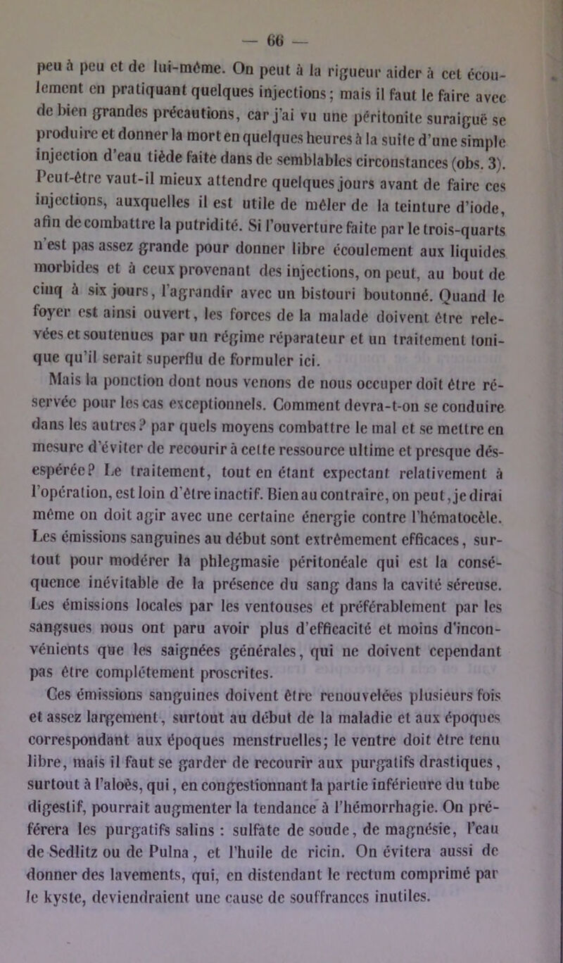 peu à peu et de lui-méme. On peut à la rigueur aider à cet écou- lement en pratiquant quelques injections; mais il faut le faire avec de bien grandes précautions, car j’ai vu une péritonite suraiguë se produire et donner la mort en quelques heures à la suite d’une simple injection d eau tiède faite dans de semblables circonstances (obs. 3). Peut-être vaut-il mieux attendre quelques jours avant de faire ces injections, auxquelles il est utile de mêler de la teinture d’iode, afin de combattre la putridité. Si l’ouverture faite par le trois-quarts n est pas assez grande pour donner libre écoulement aux liquides morbides et à ceux provenant des injections, on peut, au bout de cinq à six jours, l’agrandir avec un bistouri boutonné. Quand le foyer est ainsi ouvert, les forces de la malade doivent être rele- vées et soutenues par un régime réparateur et un traitement toni- que qu’il serait superflu de formuler ici. Mais la ponction dont nous venons de nous occuper doit être ré- servée pour les cas exceptionnels. Comment devra-t-on se conduire dans les autres? par quels moyens combattre le mal et se mettre en mesure d’éviter de recourir à cette ressource ultime et presque dés- espérée? Le traitement, tout en étant expectant relativement à l’opération, est loin d’être inactif. Bienau contraire, on peut, je dirai même on doit agir avec une certaine énergie contre l’hématocèle. Les émissions sanguines au début sont extrêmement efficaces, sur- tout pour modérer la phlegmasie péritonéale qui est la consé- quence inévitable de la présence du sang dans la cavité séreuse. Les émissions locales par les ventouses et préférablement par les sangsues nous ont paru avoir plus d’efficacité et moins d'incon- vénients que les saignées générales, qui ne doivent cependant pas être complètement proscrites. Ces émissions sanguines doivent être renouvelées plusieurs fois et assez largement, surtout au début de la maladie et aux époques correspondant aux époques menstruelles; le ventre doit être tenu libre, mais il faut se garder de recourir aux purgatifs drastiques, surtout à l’aloès, qui, en congestionnant la partie inférieure du tube digestif, pourrait augmenter la tendance û l’hémorrhagie. On pré- férera les purgatifs salins ; sulfate de soude, de magnésie, l’eau de Scdlitz ou de Pulna, et l’huile de ricin. On évitera aussi de donner des lavements, qui, en distendant le rectum comprimé par le kyste, deviendraient une cause de souffrances inutiles.