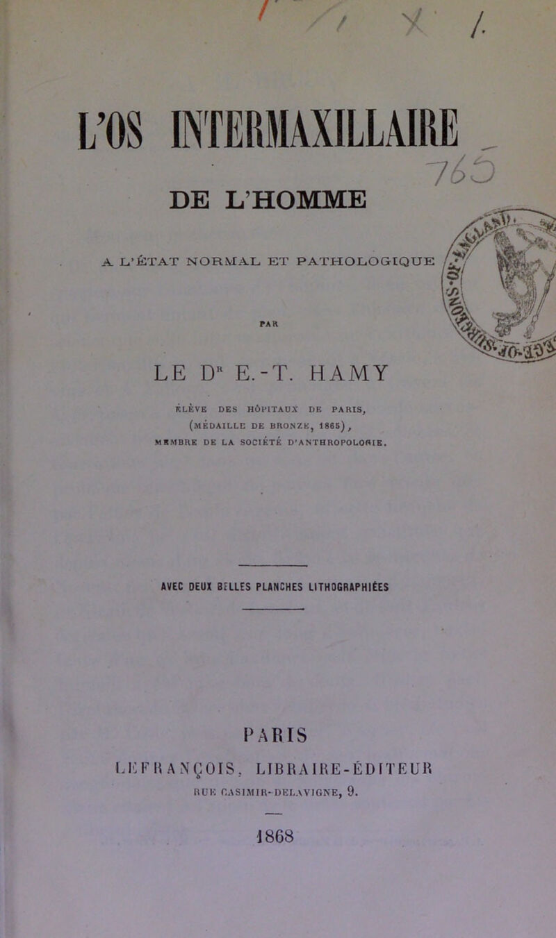 / y /. DE L’HOMME A Li’KTAT NORMAL ET PATHOLOGIQUE PAR LE D'' E.-T. HAMY KLÈVB DES HÔPITAUX DE PARIS, (médaille de bronze, 1865), MEMBRE DE LA SOCIÉTÉ D’ANTHROPOLOfllE. AVEC DEUX BELLES PLANCHES LITHOGRAPHIÉES PARIS U0riiAi\(;01S. lihraike-édl'i'eur O HÜK CASIMIR-DKL.VVIGNE, 9. 1868