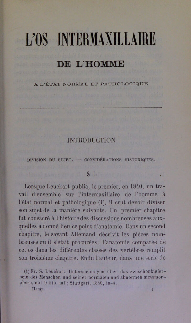 L’OS INTERMAXILLAIRE DE L’HOMME A L’ÉTAT NORMAL ET PATHOLOGIQUE INTRODUCTION DmSION DU SUJET. — CONSIDÉRATIONS HISTORIQUES. S I. Lorsque Leuckart publia, le premier, en 1840, un tra- vail d'ensemble sur l’intermaxillaire de l’homme à l’état normal et pathologique (1), il crut devoir diviser son sujet de la manière suivante. Un premier chapitre fut consacré à l’histoire des discussions nombreuses aux- quelles a donné lieu ce point d’anatomie. Dans un second chapitre, le savant Allemand décrivit les pièces nom- breuses qu’il s’était procurées ; l’anatomie comparée de cet os dans les différentes classes des vertèbres remplit son troisième chapitre. Enfin l'auteur, dans une série de (1) Fr. s. Leuckart, Untersucluingen über das zwisclienkiefer- bein des Menschen iind seiner nornialen und abnormen meUraor- pliose, mit 9 litli. taf.; Stuttgart, 18'»0, in-4.