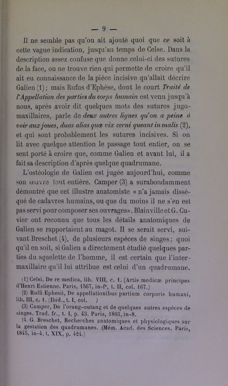 Il ne semble pas qu’on ait ajouté quoi que ce soit à cette vague indication, jusqu’au temps de Gelse. Dans la description assez confuse que donne celui-ci des sutures de la face, on ne trouve rien qui permette de croire qu’il ait eu connaissance de la pièce incisive qu’allait décrire Galien (1); mais Rufus d’Ephèse, dont le court Traité de T Appellation des parties du corps humain est venu jusqu’à nous, après avoir dit quelques mots des sutures jugo- maxillaires, parle de deux autres lignes qu'on a peine à voir aux joues, duas alias quœ vix cerni queant in malis (2), et qui sont probablement les sutures incisives. Si on lit avec quelque attention le passage tout entier, on se sent porté à croire que, comme Galien et avant lui, il a fait sa description d’après quelque quadrumane. L’ostèologie de Galien est jugée aujourd’hui, comme sou œuvre tout entière. Camper (3) a surabondamment démontré que cet illustre anatomiste « n’a jamais dissé- qué de cadavres humains, ou que du moins il ne s’en est pas servi pour composer ses ouvrages». Blainville et G. Cu- vier ont reconnu que tous les détails anatomiques de Galien se rapportaient au magot. Il se serait servi, sui- vant Breschet (4), de plu.sieurs espèces de singes; quoi qu’il en soit, si Galien a directement étudié quelques par- ties du squelette de l’homme, il est certain que l’in ter- maxillaire qu’il lui attribue est celui d’un quadrumane. (1) Celsi, De re medica, lib. VIII, c. 1. (Artis modicæ principes d’Henri Eslienne. Paris, 1S67, in-f, t. II, col. 167.) (2) Ruffi Ephesii, De appellationibus partium corporis humani, lib. III, c. 1. (Ibid., t. I, col. ) (3) Camper, De l’orang-outang et de quelques autres espèces de singes. Trad. fr., t. I, p. 43. Paris, 1803, in-8. (4, G. Breschet, Recherches anatomiques et physiologiques sur la gestation des quadrumanes. (Mém. Acad, des Sciences. Pari.s, 1843, in-4, t. XIX, p. 424.)