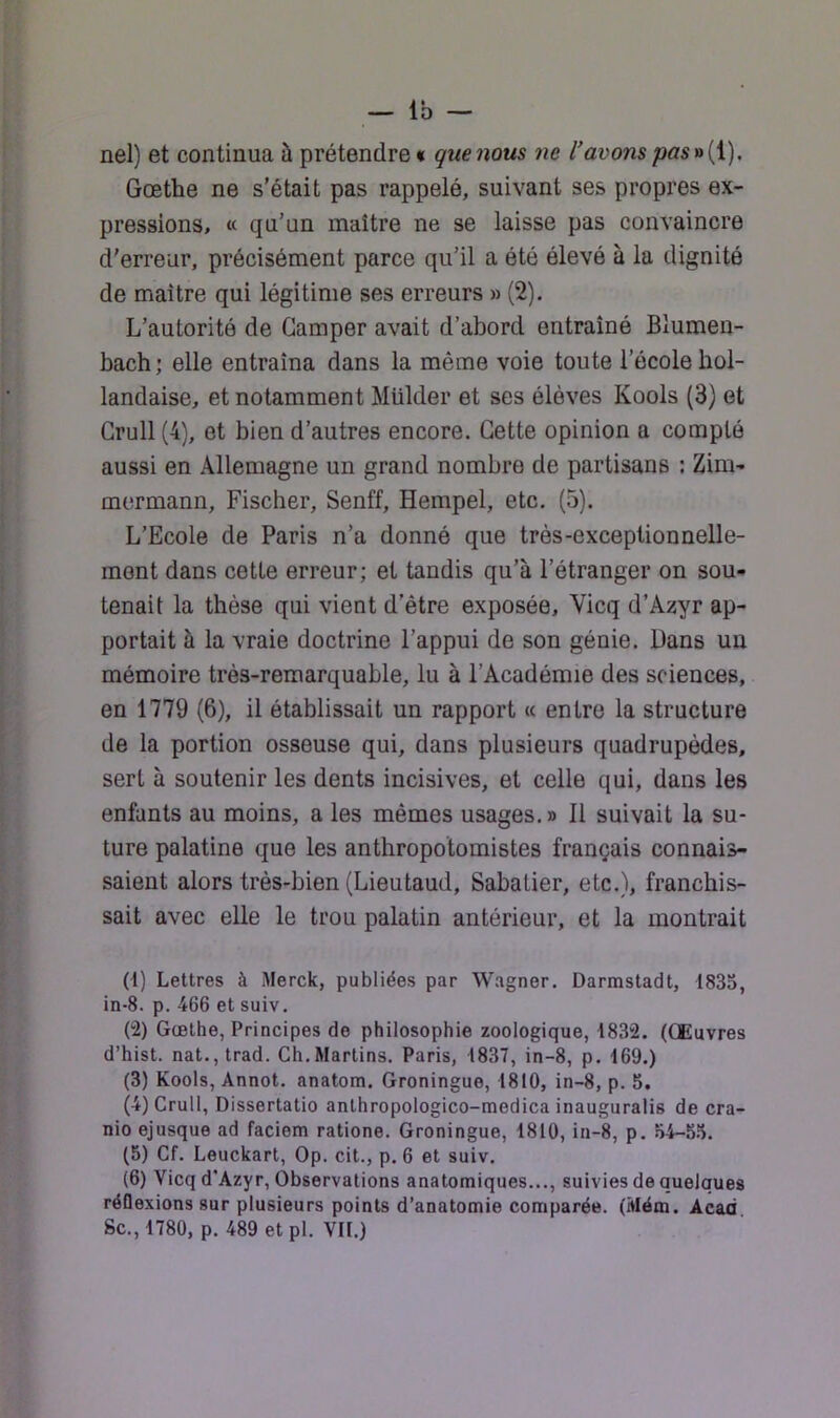 nel) et continua à prétendre « que mus ne l’avons pasr>{i), Goethe ne s’était pas rappelé, suivant ses propres ex- pressions, « qu’un maître ne se laisse pas convaincre d’erreur, précisément parce qu’il a été élevé à la dignité de maître qui légitime ses erreurs » (2). L’autorité de Camper avait d’abord entraîné Blumen- bach ; elle entraîna dans la même voie toute l’école hol- landaise, et notamment Mülder et ses élèves Kools (3) et Grull (4), et bien d’autres encore. Cette opinion a compté aussi en Allemagne un grand nombre de partisans ; Zim- mermann, Fischer, Senff, Hempel, etc. (5). L’Ecole de Paris n’a donné que très-exceptionnelle- ment dans cette erreur; et tandis qu’à l’étranger on sou- tenait la thèse qui vient d’être exposée, Vicq d’Azyr ap- portait à la vraie doctrine l’appui de son génie. Dans un mémoire très-remarquable, lu à l’Académie des sciences, en 1779 (6), il établissait un rapport « entre la structure de la portion osseuse qui, dans plusieurs quadrupèdes, sert à soutenir les dents incisives, et celle qui, dans les enfants au moins, a les mêmes usages. » 11 suivait la su- ture palatine que les anthropotomistes français connais- saient alors très-bien (Lieutaud, Sabatier, etc.), franchis- sait avec elle le trou palatin antérieur, et la montrait (t) Lettres à Merck, publiées par W.agner. Darmstadt, 1833, in-8. p. 466 et suiv. (2) Gœthe, Principes de philosophie zoologique, 1832. (Œuvres d’hist. nat.,trad. Ch.Marlins. Paris, 1837, in-8, p. 169.) (3) Kools, Annot. anatom. Groningue, 1810, in-8, p. 5. (4) Grull, Dissertatio anthropologico-medica inauguralis de cra- nio ejusque ad faciem ratione. Groningue, 1810, in-8, p. 54-55. (5) Cf. Leuckart, Op. cit., p. 6 et suiv. (6) Vicq d'Azyr, Observations anatomiques..., suivies de quelques réflexions sur plusieurs points d’anatomie comparée. (Mém. Acad Sc.,1780, p. 489 etpl. VIL)