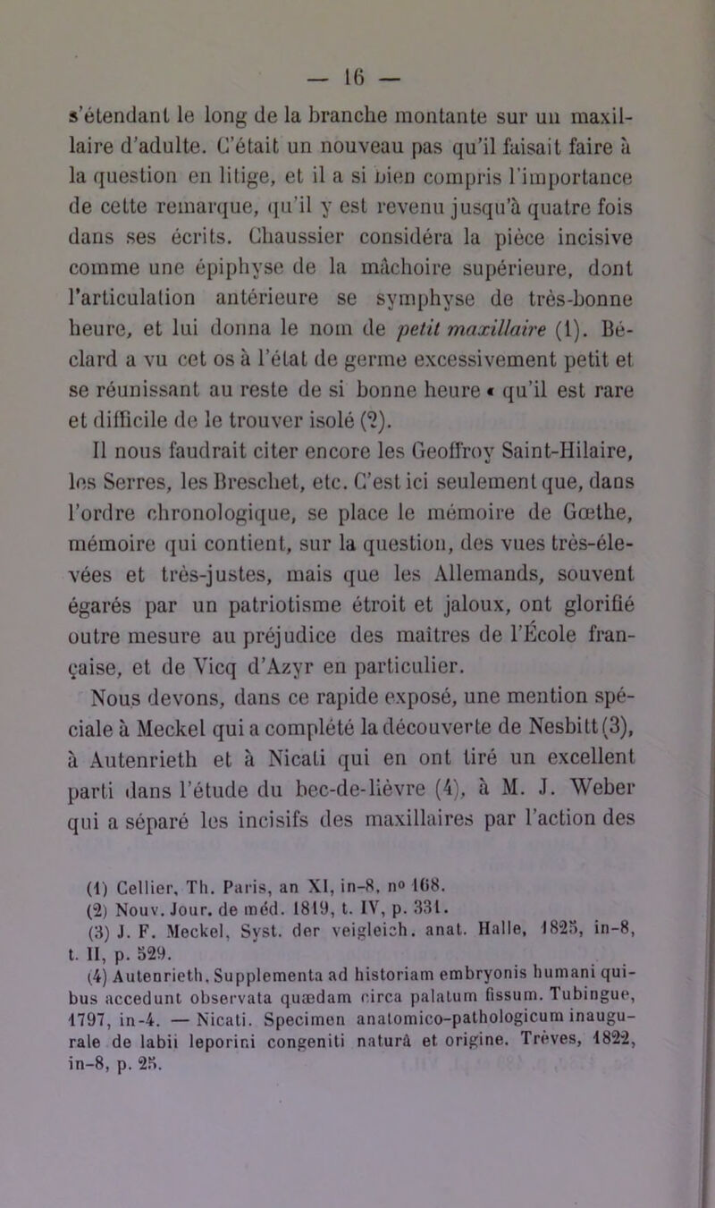 IB — s’étendant le long de la branche montante sur un maxil- laire d'adulte. C’était un nouveau pas qu’il faisait faire à la question en litige, et il a si nien compris l’importance de cette remaniue, ([u’il y est revenu jusqu’à quatre fois dans ses écrits. Chaussier considéra la pièce incisive comme une épiphyse de la mâchoire supérieure, dont l’articulation antérieure se symphyse de très-bonne heure, et lui donna le nom de petit maxillaire (1). Bé- clard a vu cet os à l’état de germe excessivement petit et se réunissant au reste de si bonne heure « qu’il est rare et difficile de le trouver isolé (^). Il nous faudrait citer encore les Geoffroy Saint-Hilaire, les Serres, lesBreschet, etc. C’est ici seulement que, dans l’ordre chronologique, se place le mémoire de Gœthe, mémoire (jui contient, sur la question, des vues très-éle- vées et très-justes, mais que les Allemands, souvent égarés par un patriotisme étroit et jaloux, ont glorifié outre mesure au préjudice des maîtres de l’Ecole fran- çaise, et de Vicq d’Azyr en particulier. Nous devons, dans ce rapide exposé, une mention spé- ciale à Meckel qui a complété la découverte de Nesbitt(3), à Autenrieth et à Nicati qui en ont tiré un excellent parti dans l’étude du bec-de-lièvre (4), à M. J. Weber qui a séparé les incisifs des maxillaires par l’action des (t) Cellier, Th. Paris, an XI, in-8, n» 108. (2) Nouv. Jour, de méd. 1819, l. IV, p. 331. (3) J. F. Meckel, Sysl. der veigleich. anal. Halle, l82o, in-8, t. II, p. 529. (.4) Autenrieth, Supplémenta ad historiam embryonis humani qui- bus accedunt observata quædam circa palatum fissum. Tubingue, 1797, in-4. —Nicati. Specimon analomico-palhologicura inaugu- rale de labii leporini congenili naturà et origine. Trêves, 1822, in-8, p. 25.