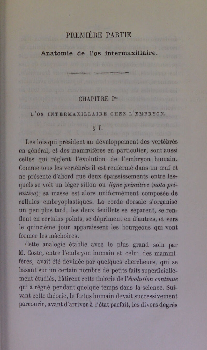 PREMIÈRE PARTIE Anatomie de l’os intermaxillaire. CHAPITRE I l’os INT ERMAXILLAIRE CHEZ l’eWBRYON. S I. Les lois qui président au développement des vertébrés en général, et des mammifères en particulier, sont aussi celles qui règlent l’évolution de l’embryon humain. Comme tous les vertébrés il est renfermé dans un œuf et ne présente d’abord que deux épaississements entre les- quels se voit un léger sillon ou ligne primitive {nota pri- mitiva); sa masse est alors uniformément composée de cellules embryoplastiques. La corde dorsale s’organise un peu plus tard, les deux feuillets se séparent, se ren- flent en certains points, se dépriment en d’autres, et vers le quinzième jour apparaissent les bourgeons qui vont former les mâchoires. Cette analogie établie avec le plus grand soin par M. Coste, entre l’embryon humain et celui des mammi- fères, avait été devinée par quelques chercheurs, qui se basant sur un certain nombre de petits faits superficielle- ment étudiés, bâtirent cette théorie de dévolution continue qui a régné pendant quelque temps dans la science. Sui- vant cette théorie, le fœtus humain devait successivement parcourir, avant d’arriver à l’état parfait, les divers degrés