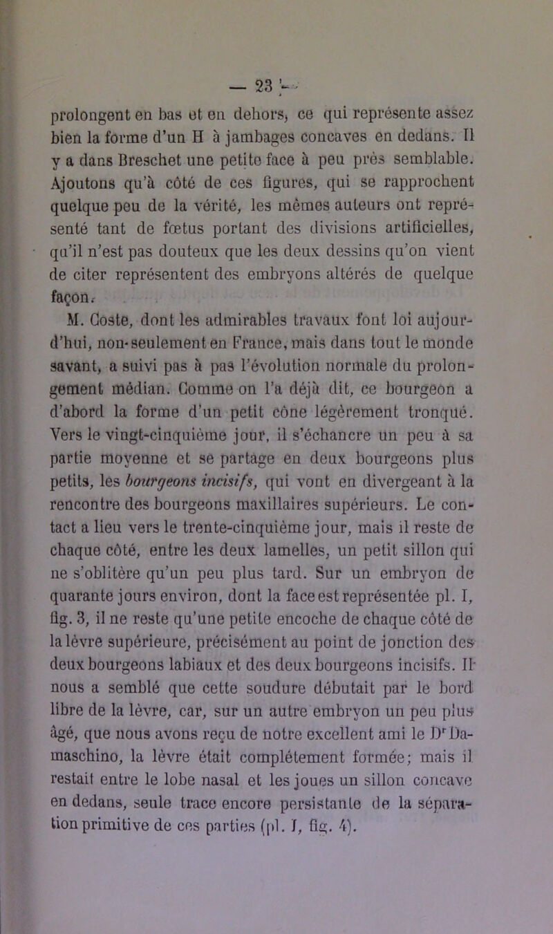 prolongent en bas et en deliorS) ce qui représente assez bien la forme d’un H à jambages concaves en dedans. Il y a dans Breschet une petite face à peu près semblable. Ajoutons qu’à côté de ces figures, qui se rapprochent quelque peu de la vérité, les mêmes auteurs ont repré- senté tant de fœtus portant des divisions artificielles, qu’il n’est pas douteux que les deux dessins qu’on vient de citer représentent des embryons altérés de quelque façon.- M. Goste, dont les admirables travaux font loi aujour- d’hui, non-seulement en France, mais dans tout le monde savant, a suivi pas à pas l’évolution normale du prolon- gement médian. Gomme on l’a déjà dit, ce bourgeon a d’abord la forme d’un petit cône légèrement tronqué. Vers le vingt-cinquième jour, il s’échancre un peu à sa partie moyenne et se partage en deux bourgeons plus petits, lés bourgeons incisifs, qui vont en divergeant à la rencontre des bourgeons maxillaires supérieurs. Le con- tact a lieu vers le trente-cinquième jour, mais il reste de chaque côté, entre les deux lamelles, un petit sillon qui ne s’oblitère qu’un peu plus tard. Sur un embryon de quarante jours environ, dont la face est représentée pl. I, Üg. 3, il ne reste qu’une petite encoche de chaque côté de la lèvre supérieure, précisément au point de jonction des deux bourgeons labiaux et des deux bourgeons incisifs. IF nous a semblé que cette soudure débutait par le bord libre de la lèvre, car, sur un autre embryon un peu plus âgé, que nous avons reçu de notre excellent ami le D'^Da- maschino, la lèvre était complètement formée; mais il restait entre le lobe nasal et les joues un sillon concave en dedans, seule trace encore persistante de la sépara- tion primitive de ces parties (pi. I, flg. 4).