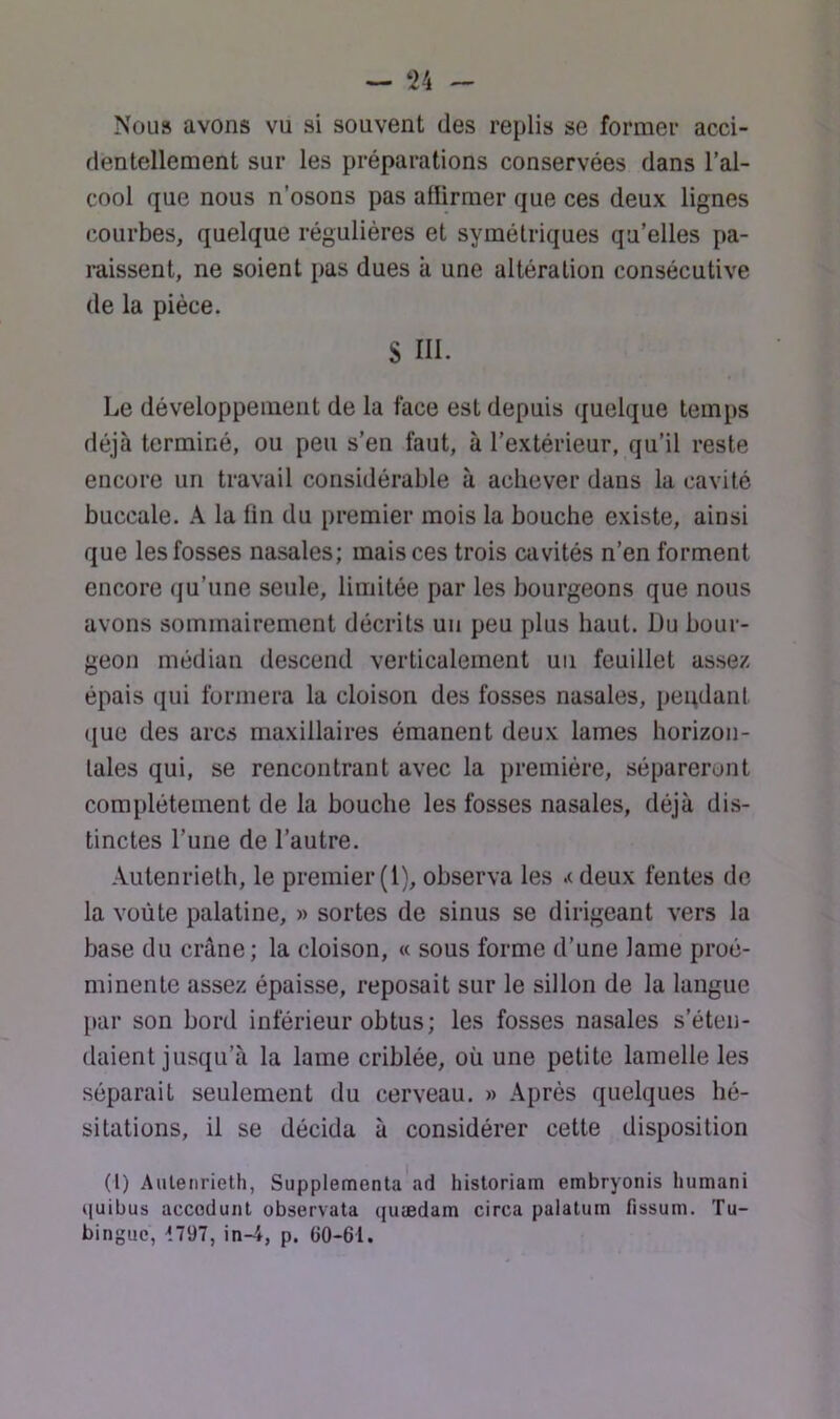 ~ ‘24 -- Nous avons vu si souvent des replis se former acci- dentellement sur les préparations conservées dans l’al- cool que nous n’osons pas affirmer que ces deux lignes courbes, quelque régulières et symétriques qu’elles pa- raissent, ne soient pas dues à une altération consécutive de la pièce. S ni. Le développement de la face est depuis quelque temps déjà terminé, ou peu s’en faut, à l’extérieur, qu’il reste encore un travail considérable à achever dans la cavité buccale. A la fin du premier mois la bouche existe, ainsi que les fosses nasales; mais ces trois cavités n’en forment encore (ju’une seule, limitée par les bourgeons que nous avons sommairement décrits un peu plus haut. Du bour- geon médian descend verticalement uii feuillet assez épais qui formera la cloison des fosses nasales, peqdant que des arcs maxillaires émanent deux lames horizon- tales qui, se rencontrant avec la première, sépareront complètement de la bouche les fosses nasales, déjà dis- tinctes l’une de l’autre. Autenrieth, le premier (1), observa les .< deux fentes de la voûte palatine, » sortes de sinus se dirigeant vers la base du crâne; la cloison, « sous forme d’une lame proé- minente assez épaisse, reposait sur le sillon de la langue par son bord inférieur obtus; les fosses nasales s’éten- daient jusqu’à la lame criblée, où une petite lamelle les séparait seulement du cerveau. » Après quelques hé- sitations, il se décida à considérer cette disposition (l) Autenrieth, Supplementa'ad historiam embryonis humani quibus accoduiit observata quædam circa palatum fissum. Tu- binguc, 1797, in-4, p. (iO-61.