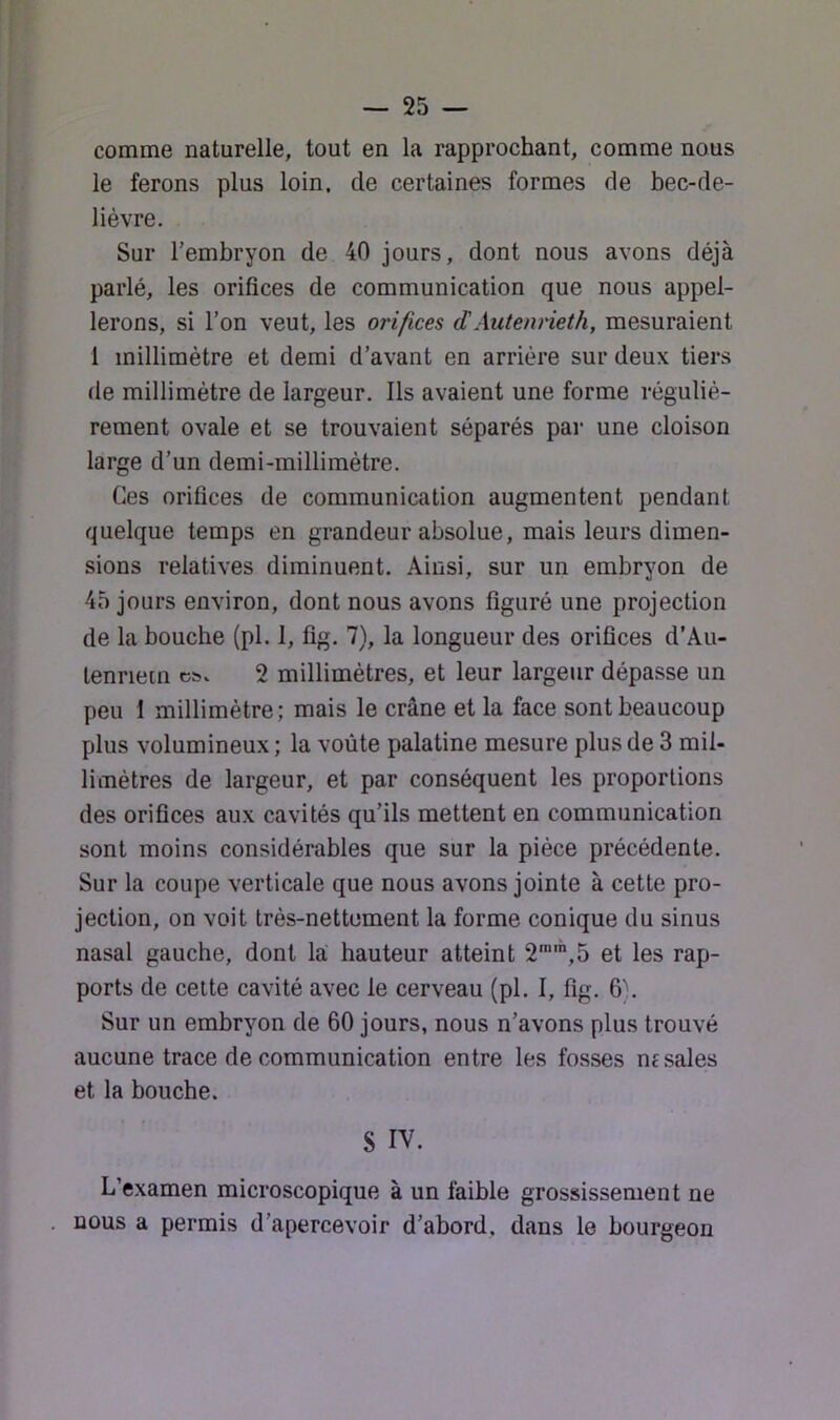 comme naturelle, tout en la rapprochant, comme nous le ferons plus loin, de certaines formes de bec-de- lièvre. Sur l’embryon de 40 jours, dont nous avons déjà parlé, les orifices de communication que nous appel- lerons, si l’on veut, les orifices dAutenrieth, mesuraient 1 millimètre et demi d’avant en arriére sur deux tiers de millimètre de largeur. Ils avaient une forme réguliè- rement ovale et se trouvaient séparés par une cloison large d’un demi-millimètre. Ces orifices de communication augmentent pendant quelque temps en grandeur absolue, mais leurs dimen- sions relatives diminuent. Ainsi, sur un embryon de 45 jours environ, dont nous avons figuré une projection de la bouche (pl. 1, fig. 7), la longueur des orifices d’Au- tenriein 2 millimètres, et leur largeur dépasse un peu I millimètre; mais le crâne et la face sont beaucoup plus volumineux ; la voûte palatine mesure plus de 3 mil- limètres de largeur, et par conséquent les proportions des orifices aux cavités qu’ils mettent en communication sont moins considérables que sur la pièce précédente. Sur la coupe verticale que nous avons jointe à cette pro- jection, on voit très-nettement la forme conique du sinus nasal gauche, dont la hauteur atteint 2,5 et les rap- ports de cette cavité avec le cerveau (pl. I, fig. 6). Sur un embryon de 60 jours, nous n’avons plus trouvé aucune trace de communication entre les fosses ne sales et la bouche. 8 IV. L’examen microscopique à un faible grossissement ne nous a permis d’apercevoir d’abord, dans le bourgeon