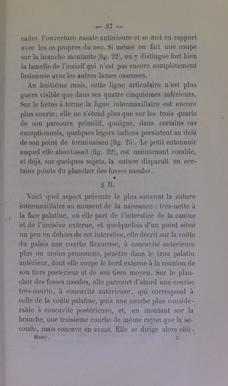 ^ ‘M (üuli'B l’ouvertui'B nasale antérieure et se met on rapport avec les os propres du nez. Si même on fait une coupe sur la branche montante (fig. 22), on y distingue fort bien la lamelle de l’incisif qui n’est pas encore complètement fusionnée avec les autres lames osseuses. Au huitième mois, cette ligne articulaire n’est plus guère visible que dans ses quatre cinquièmes inférieurs. Sur le fœtus à terme la ligne intermaxillaire est encore plus courte; elle ne s’étend plus que sur les trois quarts de son parcours primitif, quoique, dans certains cas exceptionnels, quelques légers indices persistent au delà de son point de terminaison (fig. 25). Le petit entonnoir auquel elle aboutissait (fig. 22), est maintenant comblé, et déjà, sur quelques sujets, la suture disparaît en cer- tains points du plancher des fosse.s nasales. s ni Voici (piel aspect présente le plus souvent la suture intermaxillaire au moment de la nais.sance : ti-ès-nette à ^ la face palatine, où elle part de l’interstice de la canine et de l’incisive externe, et quelquefois d’un point situé un peu en dehors de cet interstice, elle décrit sur la voûte du palais une courbe llexueuse, à concavité antérieure plus ou moins prononcée, pénètre dans le trou palatin antérieur, dont elle coupe le bord externe à la réunion de son tiers postérieur et de son tiers moyen. Sur le i»lan- cher des fosses nasales, elle parcourt d’abord une courbe très-courte, à concavité antérieure, qui correspond à celle de la voûte palatine, puis une courbe plus considé- rable à concavité postérieure, et, en montant sur la branche, une troisième courbe de même rayon que la se- conde, mais concave en avant. Elle se dirige alors obli-, Hamy. H