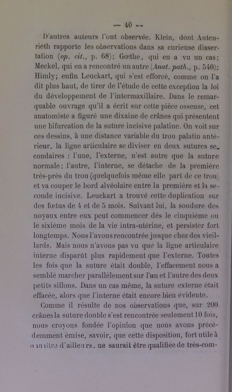 D'autres auteurs l’ont observée. Klein, dont Aiiten- rieth rapporte les observations dans sa curieuse disser- tation [op. cit., p. 68); Gœthe, qui en a vu un cas; Meckel, qui en a rencontré un autre [Anat. path., p. 540); Himly; enfin Leuckart, qui s’est efforcé, comme on l’a dit plus haut, de tirer de l’étude de cette exception la loi du développement de l’intermaxillaire. Dans le remar- quable ouvrage qu’il a écrit sur cette pièce osseuse, cet anatomiste a figuré une dixaine de crânes qui présentent une bifurcation de la suture incisive palatine. On voit sili- ces dessins, à une distance variable du trou palatin anté- rieur, la ligne articulaire se diviser en deux sutures se. condaires : l’une, l’externe, n’est autre que la suture normale; l’autre, l’interne, se détache de la première très-près du trou (quelquefois même elle part de ce trou) et va couper le bord alvéolaire entre la première et la se- conde incisive. Leuckart a trouvé cette duplication sui- des fœtus de 4 et de 5 mois. Suivant lui, la soudure des noyaux entre eux peut commencer dés le cinquième ou le sixième mois de la vie intra-utérine, et persister fort longtemps. Nous l’avons rencontrée jusque chez des vieil- lards. Mais nous n’avons pas vu que la ligue articulaire interne disparût plus rapidement que l’externe. Toutes les fois que la suture était double, l’effacement nous a semblé marcher parallèlement sur Tun et l’autre des deux petits sillons. Dans un cas même, la suture externe était effacée, alors que l’interne était encore bien évidente. Comme il résulte de nos observations que, sur 200 crânes la suture double s’est rencontrée seulement 10 fois, nous croyons fondée l’opinion que nous avons précé- demment émise, savoir, que cette disposition, fort utile à O in litre d’ailleii rs. ne saurait être qualifiée de très-com-