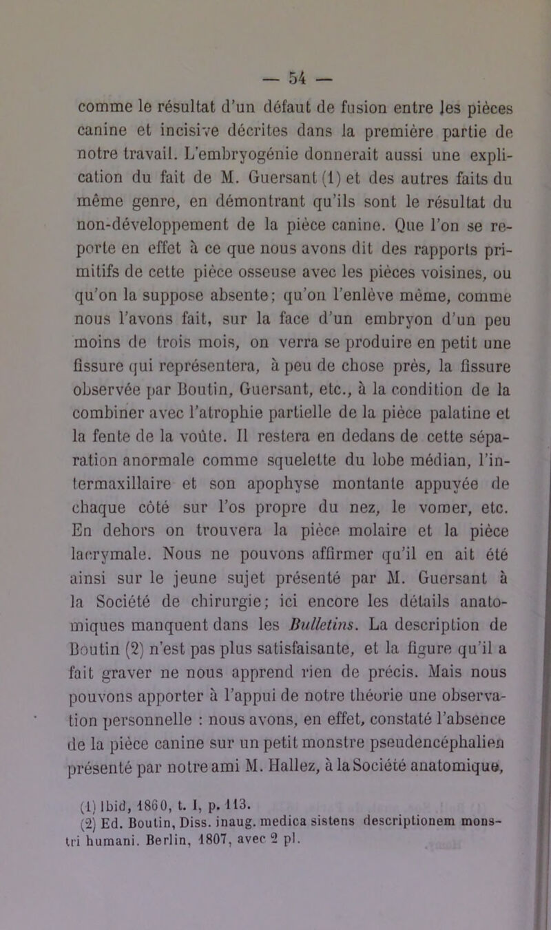 comme le résultat d’un défaut de fusion entre Jes pièces canine et incisive décrites dans la première partie de notre travail. L’embryogénie donnerait aussi une expli- cation du fait de M. Guersant (1) et des autres faits du même genre, en démontrant qu’ils sont le résultat du non-développement de la pièce canine. Que l’on se re- porte en effet à ce que nous avons dit des rapports pri- mitifs de cette pièce osseuse avec les pièces voisines, ou qu’on la suppose absente; qu’on l’enlève môme, comme nous l’avons fait, sur la face d’un embryon d’un peu moins de trois mois, on verra se produire en petit une fissure (|ui représentera, à peu de chose près, la fissure observée par Boutin, Guersant, etc., à la condition de la combiner avec l’atrophie partielle de la pièce palatine et la fente de la voûte. Il restera en dedans de cette sépa- ration anormale comme squelette du lobe médian, l’in- termaxillaire et son apophyse montante appuyée de chaque côté sur l’os propre du nez, le voraer, etc. En dehors on trouvera la pièce molaire et la pièce lacrymale. Nous ne pouvons affirmer qu’il en ait été ainsi sur le jeune sujet présenté par M. Guersant à la Société de chirurgie; ici encore les détails anato- miques manquent dans les Brdletins. La description de Boutin (2) n’est pas plus satisfaisante, et la figure qu’il a fait graver ne nous apprend rien de précis. Mais nous pouvons apporter à l’appui de notre théorie une observa- tion personnelle : nous avons, en effet, constaté l’absence de la pièce canine sur un petit monstre pseudencéphalien présenté par notre ami M. Hallez, à la Société anatomique, (1) Ibid, 1860, t. I, p. 113. (2) Ed. Boulin, Diss. inaug. medica sistens descriptionem mons- U'i humani. Berlin, 1807, avec 2 pl.