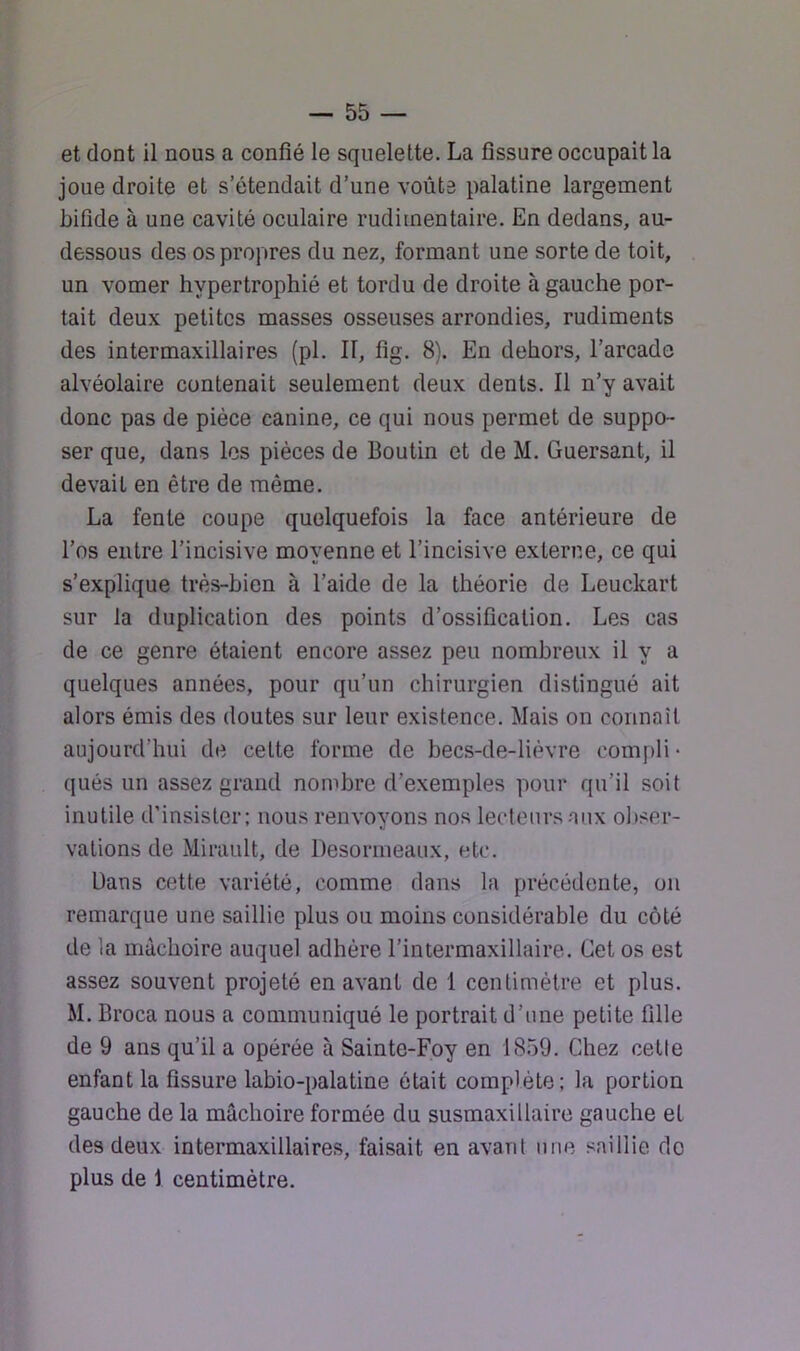 et dont il nous a confié le squelette. La fissure occupait la joue droite et s’étendait d’une voûte palatine largement bifide à une cavité oculaire rudimentaire. En dedans, au- dessous des os propres du nez, formant une sorte de toit, un vomer hypertrophié et tordu de droite à gauche por- tait deux petites masses osseuses arrondies, rudiments des intermaxillaires (pl. II, fig. 8). En dehors, l’arcade alvéolaire contenait seulement deux dents. Il n’y avait donc pas de pièce canine, ce qui nous permet de suppo- ser que, dans les pièces de Boutin et de M. Guersant, il devait en être de même. La fente coupe quelquefois la face antérieure de l’os entre l’incisive moyenne et l’incisive externe, ce qui s’explique très-bien à l’aide de la théorie de Leuckart sur la duplication des points d’ossification. Les cas de ce genre étaient encore assez peu nombreux il y a quelques années, pour qu’un chirurgien distingué ait alors émis des doutes sur leur existence. Mais on connaît aujourd’hui de celte forme de becs-de-lièvre compli • qués un assez grand nombre d’exemples pour qu’il soit inutile d’insister; nous renvoyons nos lecteurs aux obser- vations de Mirault, de Desormeaux, etc. Dans cette variété, comme dans la précédente, on remarque une saillie plus ou moins considérable du côté de la mâchoire auquel adhère l’intermaxillaire. Cet os est assez souvent projeté en avant de 1 centimètre et plus. M. Broca nous a communiqué le portrait d’une petite fille de 9 ans qu’il a opérée à Sainte-Foy en 1859. Chez celle enfant la fissure labio-palatine était complète: la portion gauche de la mâchoire formée du susmaxillaire gauche et des deux intermaxillaires, faisait en avant une saillie do plus de 1 centimètre.