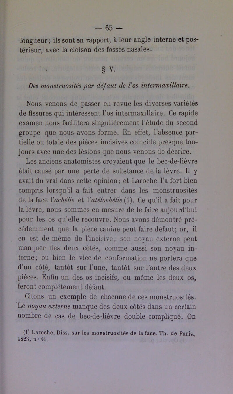 longueur; ils sont en rapport, à leur angle interne et pos- térieur, avec la cloison des fosses nasales. § V. Des monstruosités par défaut de Uos intermaxillaire. Nous venons de passer en revue les diverses variétés de fissures qui intéressent l’os intermaxillaire. Ce rapide examen nous facilitera singulièrement l’étude du second groupe que nous avons formé. En effet, l’absence par- tielle ou totale des pièces incisives coïncide presque tou- jours avec une des lésions que nous venons de décrire. Les anciens anatomistes croyaient que le bec-de-lièvre était causé par une perte de substance de la lèvre. Il y avait du vrai dans cette opinion; et Laroche l’a fort bien compris lorsqu’il a fait entrer dans les monstruosités de la face Yachélic et Vatélochélic (l). Ce qu’il a fait pour la lèvre, nous sommes en mesure de le faire aujourd’hui pour les os qu’elle recouvre. Nous avons démontré pré- cédemment que la pièce canine peut faire défaut; or, il en est de même de l’iuci.'ive; son noyau externe peut manquer des deux côtés, comme aussi son noyau in- terne ; ou bien le vice de conformation ne portera que d’un côté, tantôt sur l’une, tantôt sur l’autre des deux pièces. Enfin un des os incisifs, ou même les deux os, feront complètement défaut. Citons un exemple de chacune de ces monstruosités. Le noyau externe manque des deux côtés dans un certain nombre de cas de bec-de-lièvre double compliqué. On (I) Laroche, Diss. sur les monstruosilés de la face. Th. d« Paris, 1823,110 41.