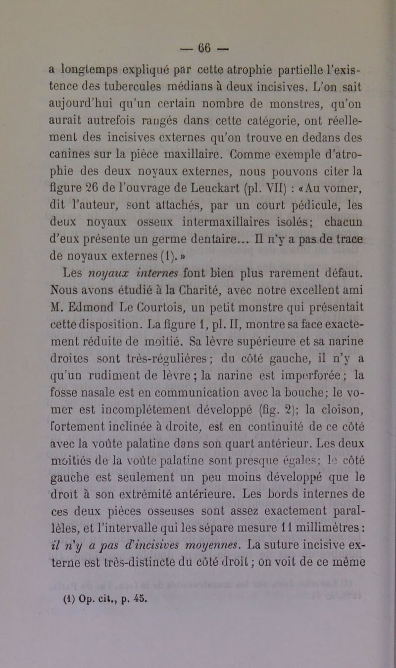 a longtemps expliqué par cette atrophie partielle l’exis- tence des tubercules médians à deux incisives. L’on sait aujourd’hui qu’un certain nombre de monstres, qu’on aurait autrefois rangés dans cette catégorie, ont réelle- ment des incisives externes qu’on trouve en dedans des canines sur la pièce maxillaire. Gomme exemple d’atro- phie des deux noyaux externes, nous pouvons citer la figure 26 de l’ouvrage de Leuckart (pl. VII) : «Au vomer, dit l’auteur, sont attachés, par un court pédicule, les deux noyaux osseux intermaxillaires isolés; chacun d’eux présente un germe dentaire... Il n’y a pas de trace de noyaux externes (1). » Les noyaux internes font bien plus rarement défaut. Nous avons étudié à la Charité, avec notre excellent ami M. Edmond Le Courtois, un petit monstre qui présentait cette disposition. La figure 1, pl. II, montre sa face exacte- ment réduite de moitié. Sa lèvre supérieure et .sa narine droites sont très-régulières; du côté gauche, il n’y a (ju'un rudiment de lèvre ; la narine est impctrforée ; la fosse nasale est en communication avec la bouche; le vo- mer est incomplètement développé (fig. 2); la cloison, fortement inclinée à droite, est en continuité de ce côté avec la voûte palatine dans son quart antérieur. Les deux moitiés de la voûte palatine sont presque égales; le côté gauche est seulement un peu moins développé que le droit à son extrémité antérieure. Les bords internes de ces deux pièces osseuses sont assez exactement paral- lèles, et l’intervalle qui les sépare mesure 11 millimètres : il n y a pas d'incisives moyennes. La suture incisive ex- terne est très-distincte du côté droit ; on voit de ce même (1) Op. cit., p. 45.