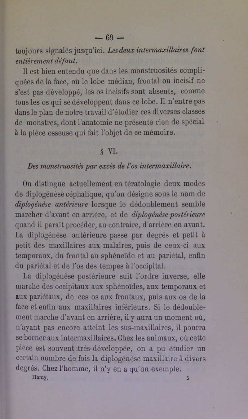 toujours signalés jusqu’ici. Les deux intermaxillaires font entièrement défaut. Il est bien entendu que dans les monstruosités compli- quées de la face, où le lobe médian, frontal ou incisif ne s’est pas développé, les os incisifs sont absents, comme tous les os qui se développent dans ce lobe. Il n’entre pas dans le plan de notre travail d’étudier ces diverses classes de monstres, dont l’anatomie ne présente rien de spécial à la pièce osseuse qui fait l’objet de ce mémoire. § VI. Des monstruosités par excès de l'os intermaxillaire. On distingue actuellement en tératologie deux modes de diplogénèse céphalique, qu’on désigne sous le nom de diplogénèse anténcure lorsque le dédoublement semble marcher d’avant en arrière, et de diplogénèse posténeure quand il paraît procéder, au contraire, d’arrière en avant. La diplogénèse antérieure passe par degrés et petit à petit des maxillaires aux malaires, puis de ceux-ci aux temporaux, du frontal au sphénoïde et au pariétal, enfin du pariétal et de Los des tempes à l’occipital. La diplogénèse postérieure suit l’ordre inverse, elle marche des occipitaux aux sphénoïdes, aux temporaux et aux pariétaux, de ces os aux frontaux, puis aux os de la face et enfin aux maxillaires inférieurs. Si le dédouble- ment marche d’avant en arrière, il y aura un moment où, n’ayant pas encore atteint les sus-maxillaires, il pourra se borner aux intermaxillaires. Chez les animaux, où cette pièce est souvent .très-développée, on a pu étudier un certain nombre de fois la diplogénèse maxillaire à divers degrés. Chez l’homme, il n’y en a qu’un exemple. Uaray. 5