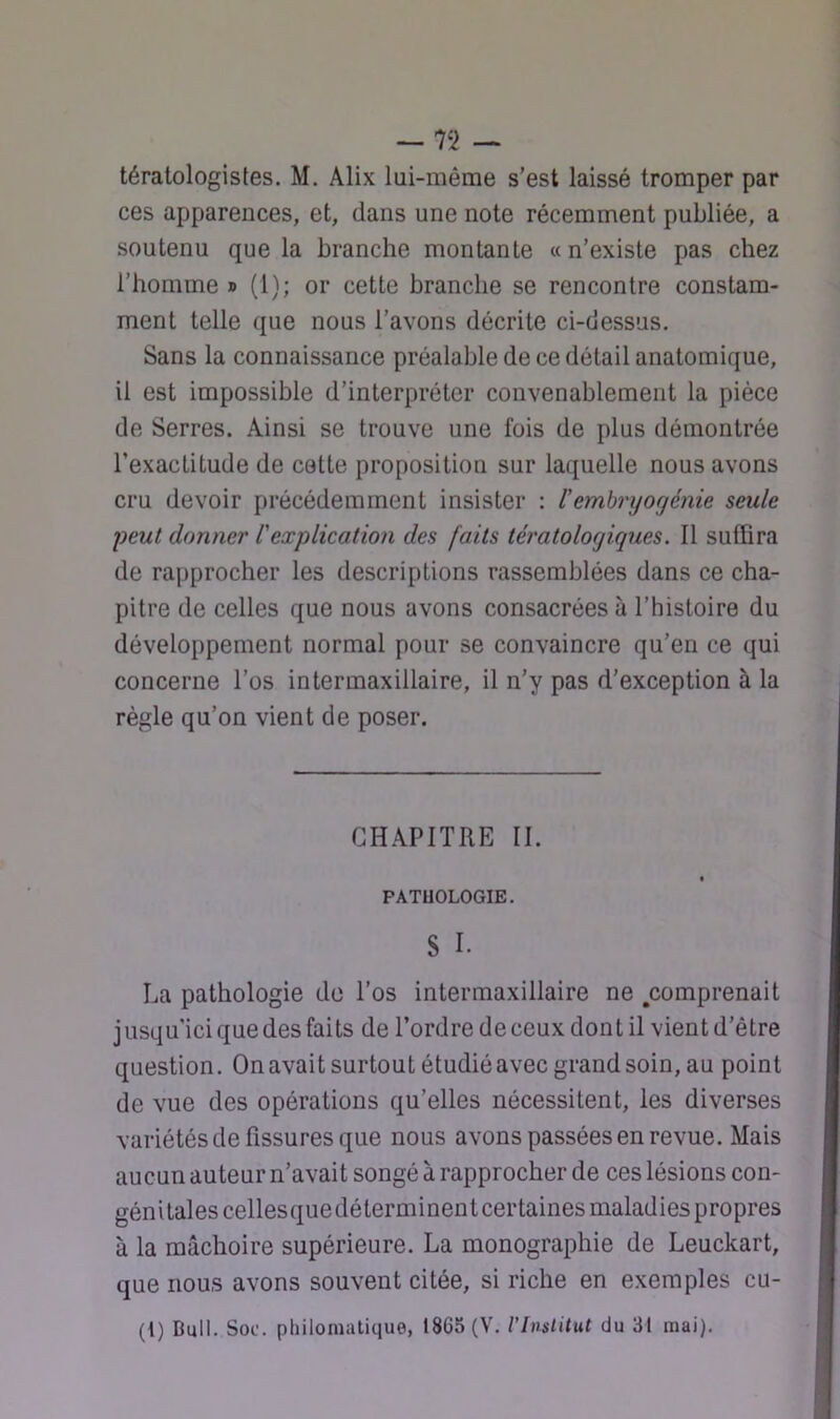 tératologistes. M. Alix lai-même s’est laissé tromper par ces apparences, et, dans une note récemment publiée, a soutenu que la branche montante « n’existe pas chez l’homme » (1); or cette branche se rencontre constam- ment telle que nous l’avons décrite ci-dessus. Sans la connaissance préalable de ce détail anatomique, il est impossible d’interpréter convenablement la pièce de Serres. Ainsi se trouve une fois de plus démontrée l’exactitude de cette proposition sur laquelle nous avons cru devoir précédemment insister ; l’embryogénie seule peut donner lexplication des faits tératologiques. Il suffira de rapprocher les descriptions rassemblées dans ce cha- pitre de celles que nous avons consacrées à l’histoire du développement normal pour se convaincre qu’en ce qui concerne l’os intermaxillaire, il n’y pas d’exception à la règle qu’on vient de poser. CHAPITRE II. PATUOLOGIE. 8 I. La pathologie de l’os inter maxillaire ne ^comprenait j usqu'ici que des faits de l’ordre de ceux dont il vient d’être question. On avait surtout étudié avec grand soin, au point de vue des opérations qu’elles nécessitent, les diverses variétés de fissures que nous avons passées en revue. Mais aucun auteur n’avait songé a rapprocher de ces lésions con- génitales cellesquedéterminent certaines maladies propres à la mâchoire supérieure. La monographie de Leuckart, que nous avons souvent citée, si riche en exemples cu- {{) Bull. Soc. philomatique, 1865 (V. l’Inslitut du 31 mai).