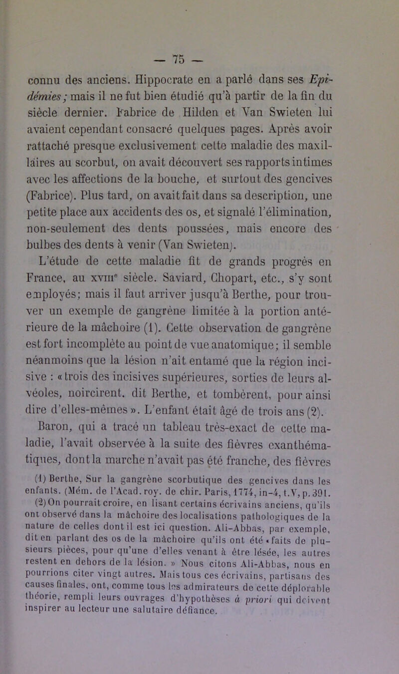 connu des anciens. Hippocrate en a parlé dans ses Epi- démies ; mais il ne fut bien étudié qu’à partir de la fin du siècle dernier. Fabrice de Hilden et Van Swieten lui avaient cependant consacré quelques pages. Après avoir rattaché presque exclusivement celte maladie des maxil- laires au scorbut, on avait découvert ses rapports intimes avec les affections de la bouche, et surtout des gencives (Fabrice). Plus tard, on avait fait dans sa description, une petite place aux accidents des os, et signalé l’élimination, non-seulement des dents poussées, mais encore des bulbes des dents à venir (Van Swietenj. L’étude de cette maladie fit de grands progrès en France, au xviii* siècle. Saviard, Chopart, etc., s’y sont employés; mais il faut arriver jusqu’à Berttie, pour trou- ver un exemple de gangrène limitée à la portion anté- rieure de la mâchoire (1). Cette observation de gangrène est fort incomplète au point de vue anatomique; il semble néanmoins que la lésion n’ait entamé que lu région inci- sive : « trois des incisives supérieures, sorties de leurs al- véoles, noircirent, dit Berthe, et tombèrent, pour ainsi dire d’elles-mèmes ». L’enfant était âgé de trois ans (2). Baron, qui a tracé un tableau très-exact de cette ma- ladie, l’avait observée à la suite des fièvres exanthéma- tiques, dont la marche n’avait pas été franche, des fièvres (1) Berlhe, Sur la gangrène scorbutique des gencives dans les enfants. (Mém. de l’Acad.roy. de chir. Paris, 1774, in-4, t.V, p. 391. (2) On pourrait croire, en lisant certains écrivains anciens, qu’ils ont observé dans la mâchoire des localisations pathologiques de la nature de celles dont il est ici question. Ali-Abbas, par exemple, dit en parlant des os de la mâchoire qu’ils ont été • faits de plu- sieurs pièces, pour qu’une d’elles venant h être lésée, les autres restent en dehors de la lésion. » Nous citons Ali-Abbas, nous en pourrions citer vingt autres. Mais tous ces écrivains, partisans des causes finales, ont, comme tous les admirateurs de cette déplorable théorie, rempli leurs ouvrages d’hypothèses à priori qui doivent inspirer au lecteur une salutaire défiance.