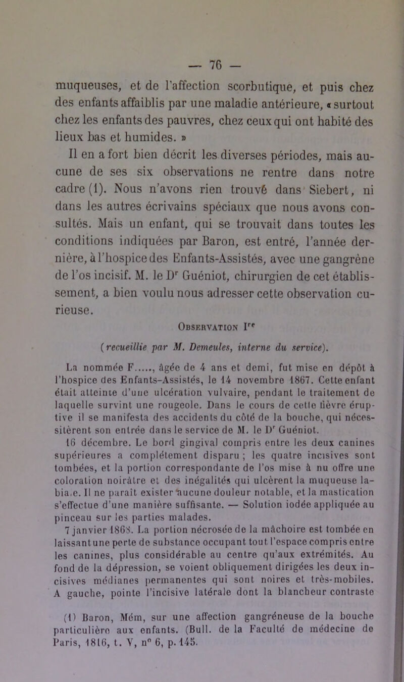 muqueuses, et de l’affection scorbutique, et puis chez des enfants affaiblis par une maladie antérieure, «surtout chez les enfants des pauvres, chez ceux qui ont habité des lieux bas et humides, d Il en a fort bien décrit les diverses périodes, mais au- cune de ses six observations ne rentre dans notre cadre (1). Nous n’avons rien trouvé dans* Siebert, ni dans les autres écrivains spéciaux que nous avons con- sultés. Mais un enfant, qui se trouvait dans toutes les conditions indiquées par Baron, est entré, l’année der- nière, à l’hospice des Enfants-Assistés, avec une gangrène de l’os incisif. M. le D* Guéniot, chirurgien de cet établis- sement, a bien voulu nous adresser cette observation cu- rieuse. Observation T' (recueillie par M. Demeules, interne du service). La nommée F , âgée de 4 ans et demi, fut mise en dépôt à l’hospice des Enfants-Assistés, le 14 novembre 1867. Cette enfant était atteinte d’une ulcération vulvaire, pendant le traitement do laquelle survint une rougeole. Dans le cours de celle lièvre érup- tive il se manifesta des accidents du côté de la bouche, qui néces- sitèrent son entrée dans le service de M. le D* Guéniot. 16 décembre. Le borfl gingival compris entre les deux canines supérieures a complètement disparu ; les quatre incisives sont tombées, et la portion correspondante de l’os mise à nu offre une coloration noirâtre et des inégalités qui ulcèrent la muqueuse la- bia.e. Il ne paraît exister ^lucune douleur notable, et la mastication s’effectue d’une manière suffisante. — Solution iodée appliquée au pinceau sur les parties malades. 7 janvier 1868. La portion nécrosée de la mâchoire est tombée en laissantune perte do substance occupant tout l’espace compris entre les canines, plus considérable au centre qu’aux extrémités. Au fond do la dépression, se voient obliquement dirigées les deux in- cisives médianes jiermanentes qui sont noires et très-mobiles. A gauche, pointe l’incisive latérale dont la blancheur contraste (1) Baron, Mém, sur une affection gangréneuse de la bouche particulière aux enfants. (Bull, de la Faculté de médecine de Paris, 1816, t. Y, n 6, p. 145.