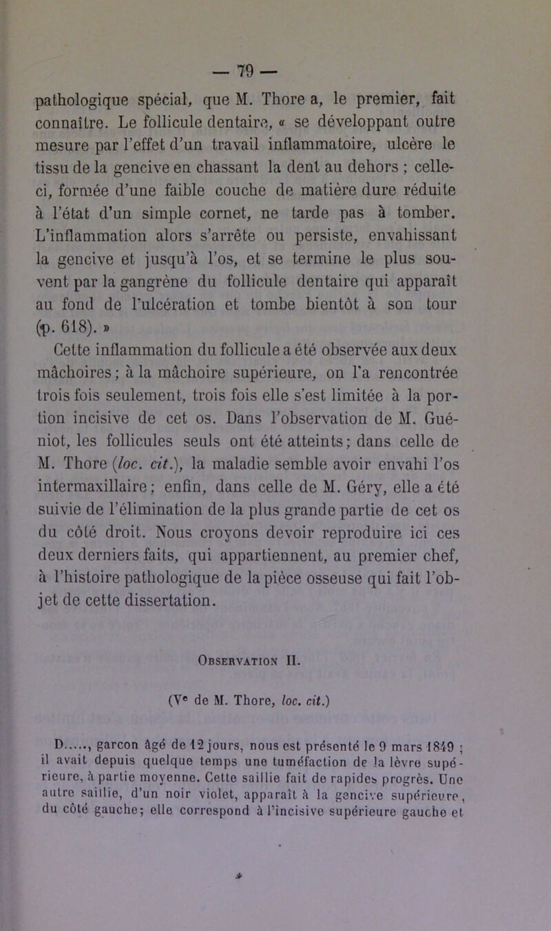 pathologique spécial, que M. Thore a, le premier, fait connaître. Le follicule dentaire, a se développant outre mesure par l’effet d’un travail inflammatoire, ulcère le tissu de la gencive en chassant la dent au dehors ; celle- ci, formée d’une faible couche de matière dure réduite à l’état d’un simple cornet, ne tarde pas à tomber. L’inflammation alors s’arrête ou persiste, envahissant la gencive et jusqu’à l’os, et se termine le plus sou- vent par la gangrène du follicule dentaire qui apparaît au fond de Tulcération et tombe bientôt à son tour (-p. 618). » Cette inflammation du follicule a été observée aux deux mâchoires ; à la mâchoire supérieure, on Ta rencontrée trois fois seulement, trois fois elle s’est limitée à la por- tion incisive de cet os. Dans l’observation de M. Gué- niot, les follicules seuls ont été atteints; dans celle de M. Thore {loc. cit.), la maladie semble avoir envahi l’os intermaxillaire; enfin, dans celle de M. Géry, elle a été suivie de l’élimination de la plus grande partie de cet os du côté droit. Nous croyons devoir reproduire ici ces deux derniers faits, qui appartiennent, au premier chef, à l’histoire pathologique de la pièce osseuse qui fait l’ob- jet de cette dissertation. Observation II. (V® de M. Thore, loc. cit.) D , garçon âgé de 12 jours, nous est présenté le 9 mars 1849 ; il avait depuis quelque temps une tuméfaction de la lèvre supé- rieure, .â partie moyenne. Cette saillie fait de rapides progrès. Une autre saillie, d’un noir violet, apparaît à la gencive supérieure, du côté gauche; elle correspond à l’incisive supérieure gauche et