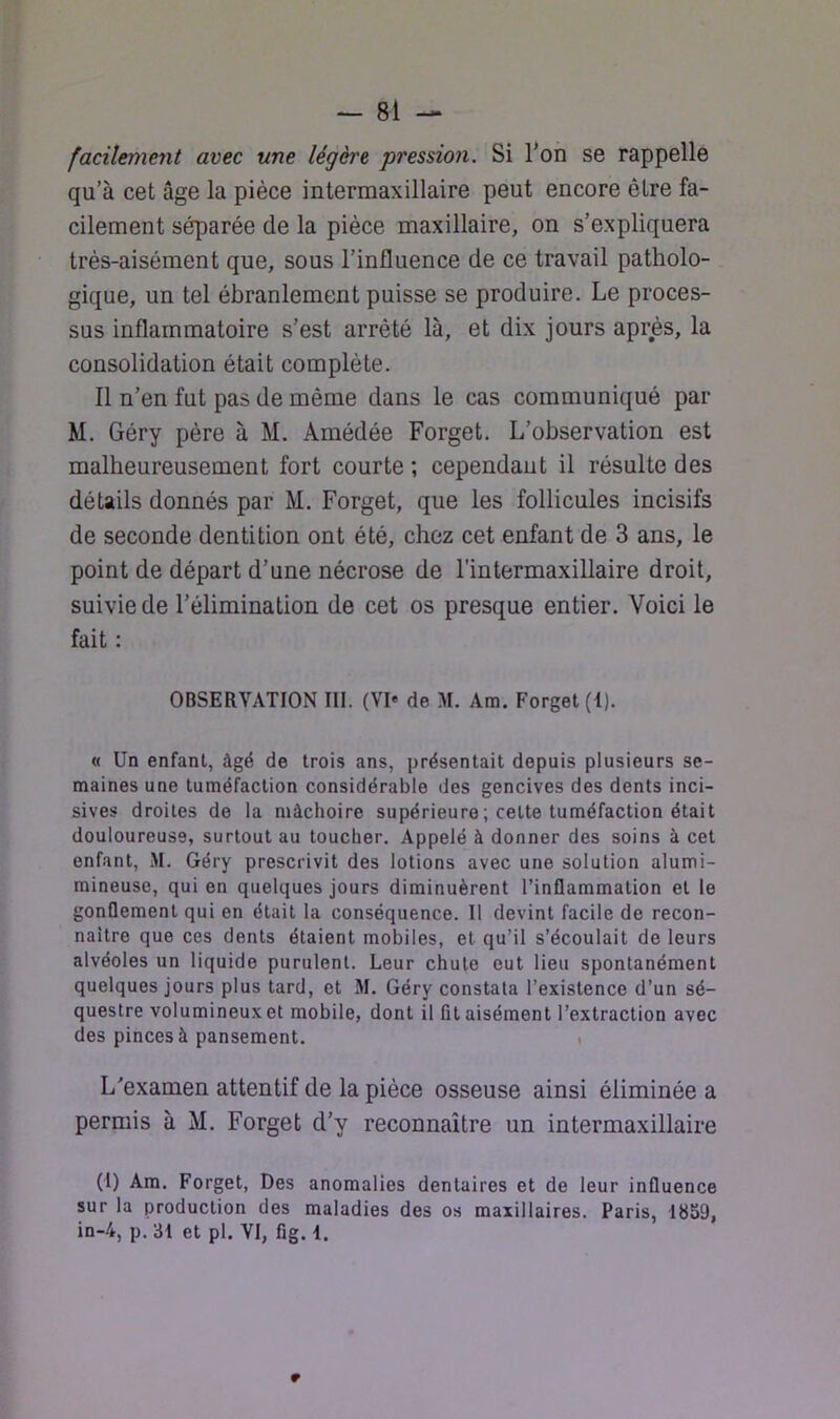 facilement avec une légère pression. Si l*on se rappelle qu’à cet âge la pièce intermaxillaire peut encore être fa- cilement séparée de la pièce maxillaire, on s’expliquera très-aisèment que, sous l’influence de ce travail patholo- gique, un tel ébranlement puisse se produire. Le proces- sus inflammatoire s’est arrêté là, et dix jours après, la consolidation était complète. Il n’en fut pas de même dans le cas communiqué par M. Géry père à M. Amédée Forget. L’observation est malheureusement fort courte ; cependant il résulte des détails donnés par M. Forget, que les follicules incisifs de seconde dentition ont été, chez cet enfant de 3 ans, le point de départ d’une nécrose de l’intermaxillaire droit, suivie de l’élimination de cet os presque entier. Voici le fait : OBSERVATION III. (VI« de M. Ara. Forget (1). « Un enfant, âgé de trois ans, présentait depuis plusieurs se- maines une tuméfaction considérable des gencives des dents inci- sives droites de la mâchoire supérieure ; cette tuméfaction était douloureuse, surtout au toucher. Appelé à donner des soins à cet enfant, M. Géry prescrivit des lotions avec une solution alumi- mineuse, qui en quelques jours diminuèrent l’inflammation et le gonflement qui en était la conséquence. Il devint facile de recon- naître que ces dents étaient mobiles, et qu’il s’écoulait de leurs alvéoles un liquide purulent. Leur chute eut lieu spontanément quelques jours plus tard, et M. Géry constata l’existence d’un sé- questre volumineux et mobile, dont il fit aisément l’extraction avec des pinces à pansement. i L’examen attentif de la pièce osseuse ainsi éliminée a permis à M. Forget d’y reconnaître un intermaxillaire (l) Am. Forget, Des anomalies dentaires et de leur influence sur la production des maladies des os maxillaires. Paris, 1859, in-4, p. 81 et pl. VI, fig. 1. 9