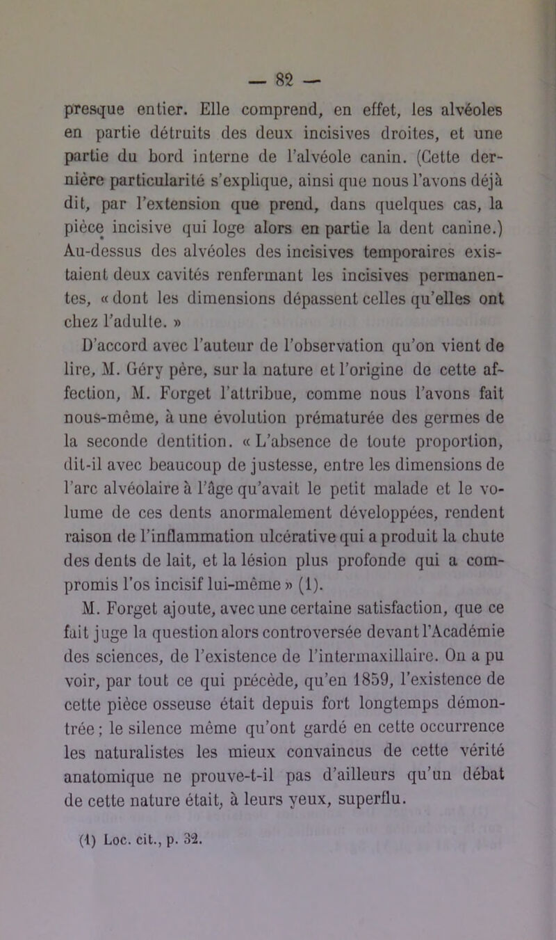 presque entier. Elle comprend, en effet, les alvéoles en partie détruits des deux incisives droites, et une partie du bord interne de l’alvéole canin. (Cette der- nière particularité s’explique, ainsi que nous l’avons déjà dit, par l’extension que prend, dans quelques cas, la pièce incisive qui loge alors en partie la dent canine.) Au-dessus des alvéoles des incisives temporaires exis- taient deux cavités renfermant les incisives permanen- tes, « dont les dimensions dépassent celles qu’elles ont chez l’adulte. » D’accord avec l’auteur de l’observation qu’on vient de lire, M. Géry père, sur la nature et l’origine de cette af- fection, M. Forget l’attribue, comme nous l’avons fait nous-mème, à une évolution prématurée des germes de la seconde dentition. «L’absence de toute proportion, (lit-il avec beaucoup de justesse, entre les dimensions de l’arc alvéolaire à l’âge qu’avait le petit malade et le vo- lume de ces dents anormalement développées, rendent raison de l’inflammation ulcérative qui a produit la chute des dents de lait, et la lésion plus profonde qui a com- promis l’os incisif lui-même « (1). M. Forget ajoute, avec une certaine satisfaction, que ce fait juge la question alors controversée devant l’Académie des sciences, de l’existence de l’intermaxillaire. On a pu voir, par tout ce qui précède, qu’en 1859, l’existence de cette pièce osseuse était depuis fort longtemps démon- trée ; le silence même qu’ont gardé en cette occurrence les naturalistes les mieux convaincus de cette vérité anatomique ne prouve-t-il pas d’ailleurs qu’un débat de cette nature était, à leurs yeux, superflu. (1) Loc. cit., p. 32.