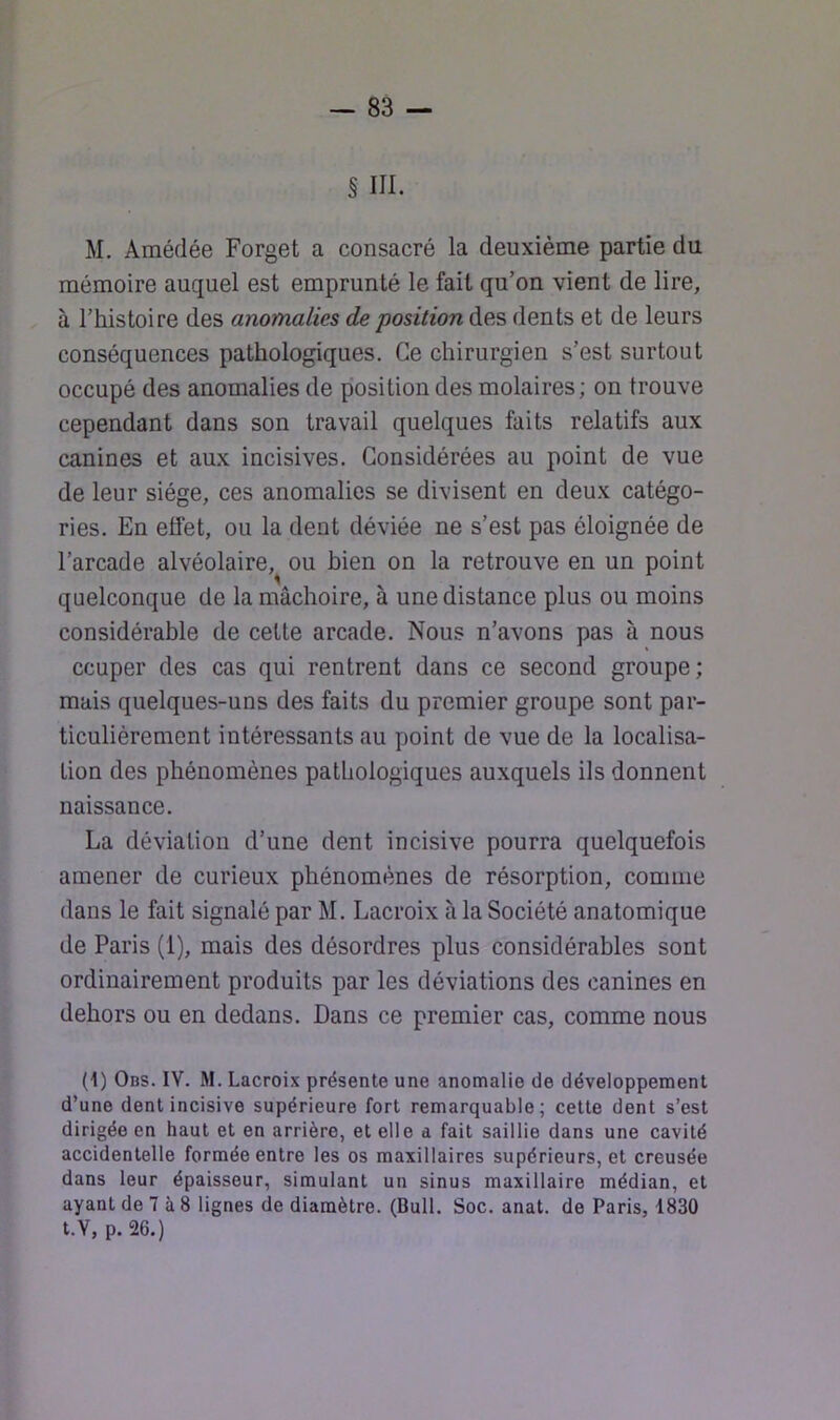 § III. M. Amédée Forget a consacré la deuxième partie du mémoire auquel est emprunté le fait qu’on vient de lire, à l’histoire des anomalies de position des dents et de leurs conséquences pathologiques. Ce chirurgien s’est surtout occupé des anomalies de position des molaires; on trouve cependant dans son travail quelques faits relatifs aux canines et aux incisives. Considérées au point de vue de leur siège, ces anomalies se divisent en deux catégo- ries. En effet, ou la dent déviée ne s’est pas éloignée de l’arcade alvéolaire, ou bien on la retrouve en un point quelconque de la mâchoire, à une distance plus ou moins considérable de cette arcade. Nous n’avons pas à nous ccuper des cas qui rentrent dans ce second groupe; mais quelques-uns des faits du premier groupe sont par- ticulièrement intéressants au point de vue de la localisa- tion des phénomènes patliologiques auxquels ils donnent naissance. La déviation d’une dent incisive pourra quelquefois amener de curieux phénomènes de résorption, comme dans le fait signalé par M. Lacroix à la Société anatomique de Paris (1), mais des désordres plus considérables sont ordinairement produits par les déviations des canines en dehors ou en dedans. Dans ce premier cas, comme nous (1) Obs. IV. M. Lacroix présente une anomalie de développement d’une dent incisive supérieure fort remarquable; cette dent s’est dirigée en haut et en arrière, et elle a fait saillie dans une cavité accidentelle formée entre les os maxillaires supérieurs, et creusée dans leur épaisseur, simulant un sinus maxillaire médian, et ayant de 7 à 8 lignes de diamètre. (Bull. Soc. anat. de Paris, 1830 t.Y, p. 26.)