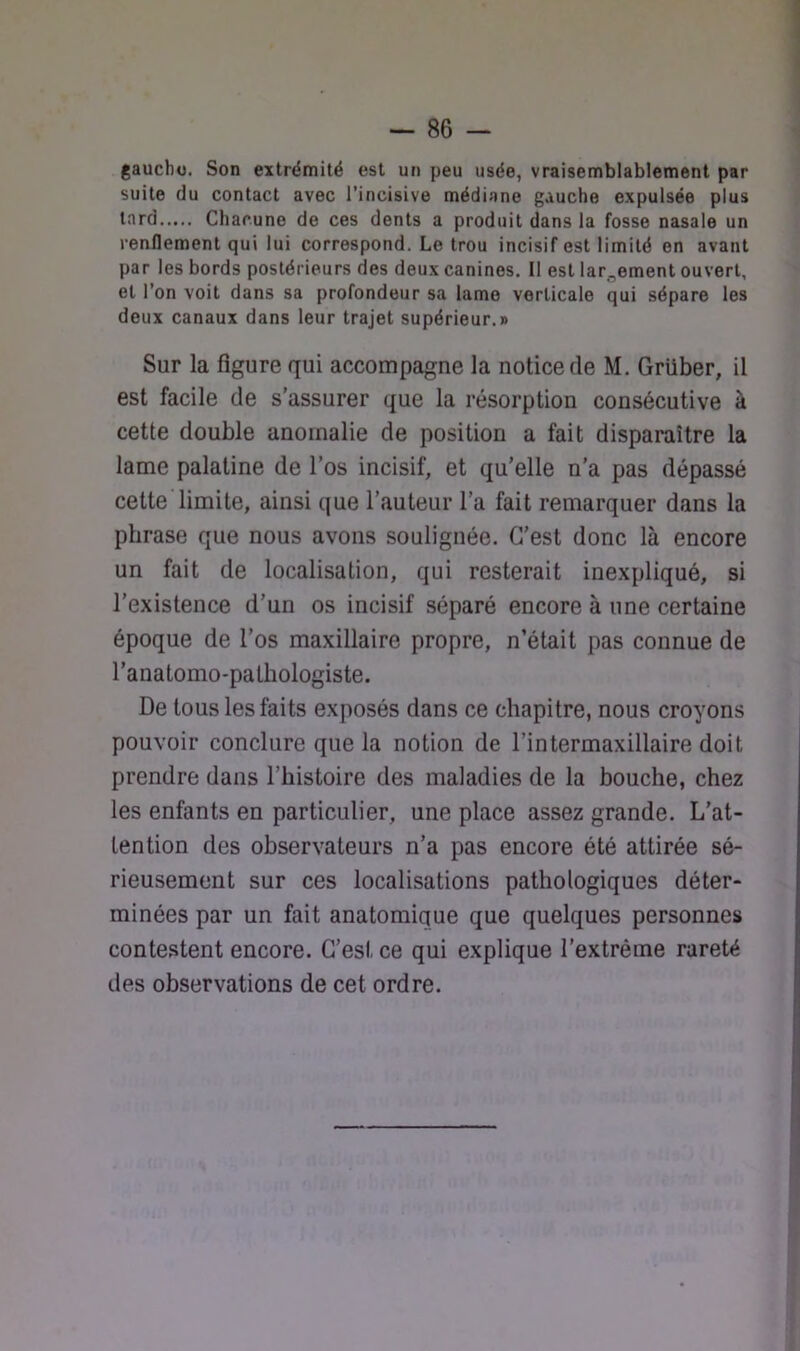 gauchu. Son extrémité est un peu usée, vraisemblablement par suite du contact avec l’incisive médiane gauche expulsée plus tard Chacune de ces dents a produit dans la fosse nasale un renflement qui lui correspond. Le trou incisif est limité en avant par les bords postérieurs des deux canines. 11 est largement ouvert, et l’on voit dans sa profondeur sa lame verticale qui sépare les deux canaux dans leur trajet supérieur.r Sur la figure qui accompagne la notice de M. Grüber, il est facile de s’assurer que la résorption consécutive à cette double anomalie de position a fait disparaître la lame palatine de l’os incisif, et qu’elle n’a pas dépassé cette limite, ainsi que l’auteur l’a fait remarquer dans la phrase que nous avons soulignée. C’est donc là encore un fait de localisation, qui resterait inexpliqué, si l’existence d’un os incisif séparé encore à une certaine époque de l’os maxillaire propre, n’était pas connue de l'anatomo-pathologiste. De tous les faits exposés dans ce chapitre, nous croyons pouvoir conclure que la notion de l’intermaxillaire doit prendre dans l’histoire des maladies de la bouche, chez les enfants en particulier, une place assez grande. L’at- tention des observateurs n’a pas encore été attirée sé- rieusement sur ces localisations pathologiques déter- minées par un fait anatomique que quelques personnes contestent encore. C’est ce qui explique l’extrême rareté des observations de cet ordre.