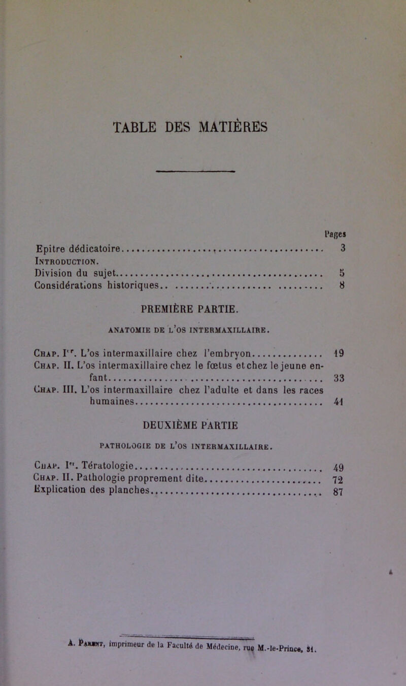 TABLE DES MATIÈRES l‘a(;es Epitre dédicatoire 3 Introduction. Division du sujet 5 Considérations historiques • 8 PREMIÈRE PARTIE. ANATOMIE DE l’oS INTERMAXILLAIRE. Chap. r'. L’os intermaxillaire chez l’embryon 19 Chap. II. L’os inlermaxillaire chez le fœtus etchez le jeune en- fant 33 Chap. III. L’os intermaxillaire chez l’adulte et dans les races humaines 41 DEUXIÈME PARTIE PATHOLOGIE DE l’oS INTERMAXILLAIRE. Chap. P*. Tératologie 49 Chap. II. Pathologie proprement dite 72 Explication des planches 87 À. Pamnt, imprimeur de la Faculté de Médecine, rue M.-le-Princu. SI