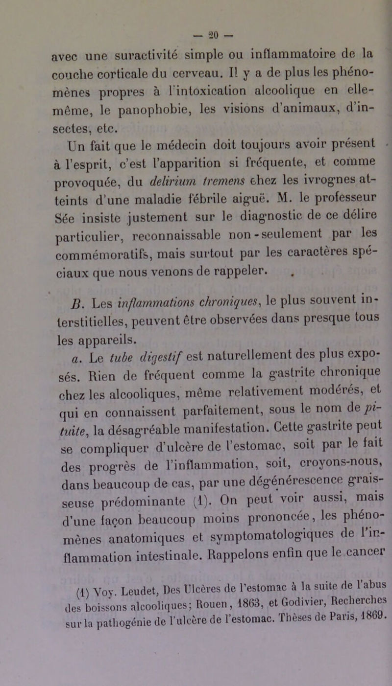avec une suractivité simple ou inflammatoire de la couche corticale du cerveau. Il y a de plus les phéno- mènes propres à Tintoxication alcoolique en elle- même, le panophobie, les visions d’animaux, d’in- sectes, etc. Un fait que le médecin doit toujours avoir présent . à l’esprit, c’est l’apparition si fréquente, et comme provoquée, du delirium fremens ehez les ivrog’nes at- teints d’une maladie fébrile aig'uë. M. le professeur Sée insiste justement sur le diag-nostic de ce délire particulier, reconnaissable non-seulement par les commémoratifs, mais surtout par les caractères spé- ciaux que nous venons de rappeler. B. Les inflammations chroniques, le plus souvent in- terstitielles, peuvent être observées dans presque tous les appareils. a. Le tube digestif est naturellement des plus expo- sés. Rien de fréquent comme la g-astrite chronique chez les alcooliques, même relativement modérés, et qui en connaissent parfaitement, sous le nom pi- tuite, la désag’réable manifestation. Cette g-astrite peut se compliquer d’ulcère de l’estomac, soit par le fait des prog’rès de l’inflammation, soit, croyons-nous, dans beaucoup de cas, par une dég’énérescence g*rais- seuse prédominante (1). On peut voir aussi, mais d’une façon beaucoup moins prononcée, les phéno- mènes anatomiques et symptomatolog’iques de 1 in- flammation intestinale. Rappelons enfin que le cancer (i) Voy. Leudet, Des Ulcères de Uestomac à la suite de l’abus des boissons alcooliques; Rouen, 1863, et Godivier, Recherches sur la palhogénie de l’ulcère de l’estomac. Thèses de Pans, 1869.