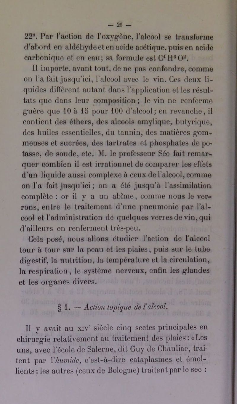 22°. Par racLion de l’oxyg-ône, l’alcool se translorme d’abord en aldéhyde et en acide acétique, puis en acide carbonique et en eau; sa formule est Il importe, avant tout, de ne pas confondre, comme on l’a fait jusqu’ici, l’alcool avec le vin. Ces deux li- quides difièrent autant dans l’application et les résul- tats que dans leur composition ; le vin ne renferme g’uère que 10 à 15 pour 100 d’alcool; en revanche, il contient des éthers, des alcools amylique, butyrique, des huiles essentielles, du tannin, des matières g’om- meuses et sucrées, des tarlrates et phosphates de po^ tasse, de soude, etc. M. le professeur Sée fait remar- quer combien il est irrationnel de comparer les effets d’un liquide aussi complexe à ceux de l’alcool, comme on l’a fait jusqu’ici ; on a été jusqu’à l’assimilation complète : or il y a un abîme, comme nous le ver- rons, entre le traitement d’une pneumonie par l’al- cool et l’administration de quelques verres de vin, qui d’ailleurs en renferment très-peu. Cela posé, nous allons étudier l’action de balcool tour à tour sur la peau et les plaies, puis sur le tube dig-estif, la nutrition, la température et la circulation, la respiration, le système nerveux, enfin les g*landes et les org’anes divers. § 1. — Action topique de ïalcool. Il y avait au xiv” siècle cinq sectes principales en chirurg*ie relativement au traitement des plaies: «Les uns, avec l’école de Salerne, dit Guy de Chauliac, trai- tent par Xhumide, c’cst-à-dire cataplasmes et émol- lients ; les autres (ceux de Bolog*ne) traitent par le sec :