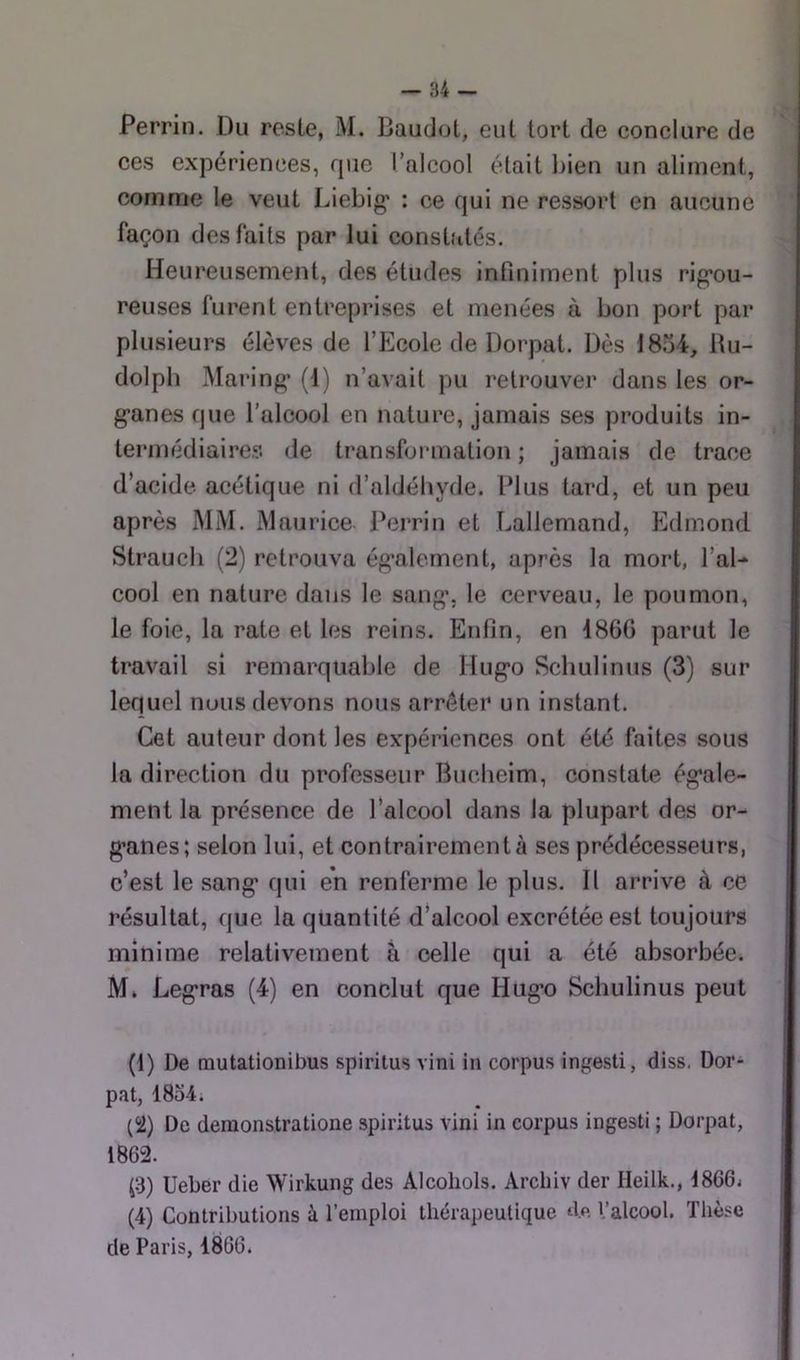 Perrin. Du reste, M. Baudot, eut tort de conclure de ces expériences, rpie l’alcool était bien un aliment, comme le veut Liebig* : ce qui ne ressort en aucune façon des faits par lui consbités. Heureusement, des études infiniment plus rig’ou- reuses furent entreprises et menées à bon port par plusieurs élèves de l’Ecole de Dorpat. Dès 1854, lUi- dolpli Maring’ (1) n’avait pu retrouver dans les or- g*anes que l’alcool en nature, jamais ses produits in- termédiaires de transformation ; jamais de trace d’acide acétique ni d’aldéhyde. Plus tard, et un peu après MM. Maurice Perrin et Lallemand, Edmond Strauch (2) retrouva ég*alement, après la mort, l’al- cool en nature dans le sang*, le cerveau, le poumon, le foie, la rate et les reins. Enfin, en 186G parut le travail si remarquable de Hug’o Schulinus (3) sur lequel nous devons nous arrêter un instant. Cet auteur dont les expériences ont été faites sous la direction du professeur Buclieim, constate ég’ale- ment la présence de l’alcool dans la plupart des or- g*anes; selon lui, et contrairement à ses prédécesseurs, c’est le sang* qui en renferme le plus. Il arrive à ce résultat, que la quantité d’alcool excrétée est toujours minime relativement à celle qui a été absorbée. M* Leg*ras (4) en conclut que Hug-o Schulinus peut (1) De mutationibus spiritus vini in corpus ingesti, diss. Dor- pat, 18o4i (2) De demonstratione spiritus vini in corpus ingesti ; Dorpat, 1862. (3) Ueber die Wirkung des Alcoliols. Arcbiv der Heilk., 18664 (4) Contributions à l’emploi thérapeutique de l’alcool. Thèse de Paris, 1866.