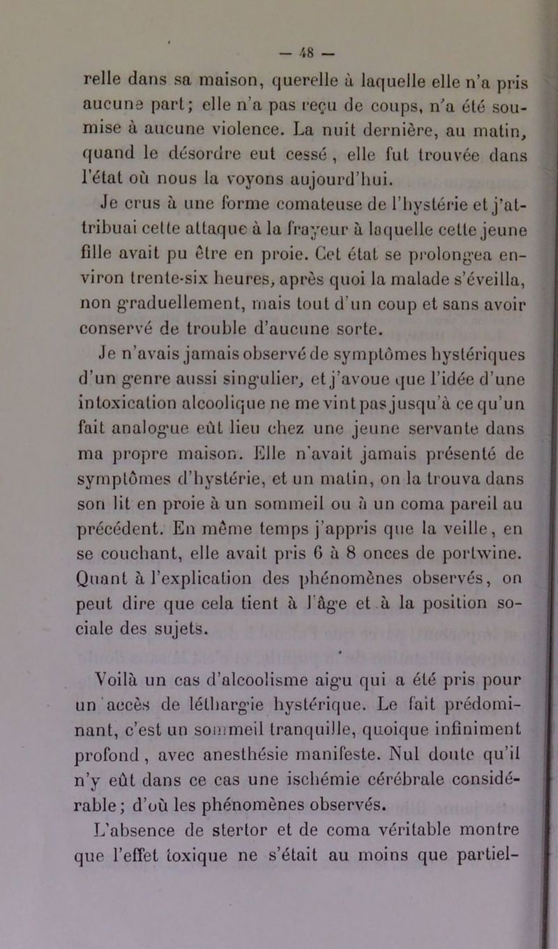 relie dans sa maison, querelle à laquelle elle n’a pris aucune part; elle n’a pas reçu de coups, na été sou- mise à aucune violence. La nuit dernière, au matin, quand le désordre eut cessé , elle fut trouvée dans l’état où nous la voyons aujourd’hui. Je crus à une forme comateuse de l’hystérie et j’at- tribuai celte attaque à la frayeur à laquelle cette jeune fille avait pu être en proie. Cet état se prolong'ea en- viron trente-si.\ heures, après quoi la malade s’éveilla, non g’raduellement, mais tout d’un coup et sans avoir conservé de trouble d’aucune sorte. Je n’avais jamais observé de symptômes hystériques d’un g*enre aussi sing'ulier, et j’avoue que l’idée d’une intoxication alcoolique ne me vint pas jusqu’à ce qu’un fait analog'Lie eût lieu chez une jeune servante dans ma propre maison. Elle n’avait jamais présenté de symptômes d’hystérie, et un matin, on la trouva dans son lit en proie à un sommeil ou à un coma pareil au précédent. En même temps j’appris que la veille, en Quant à l’explication des phénomènes observés, on peut dire que cela tient à l'âg’e et à la position so- ciale des sujets. * Voilà un cas d’alcoolisme aig’u qui a été pris pour un accès de létharg’ie hystérique. Le fait prédomi- nant, c’est un sommeil tranquille, quoique infiniment profond, avec anesthésie manifeste. Nul doute qu’il n’y eût dans ce cas une ischémie cérébrale considé- rable; d’où les phénomènes observés. L’absence de stertor et de coma véritable montre que l’effet toxique ne s’était au moins que partiel- I