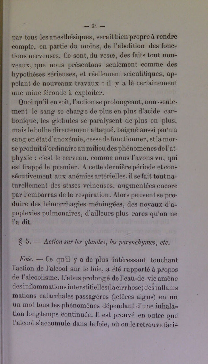 par tous les anesthésiques, serait bien propre à rendre compte, en partie du moins, de l’abolition des fonc- tions nerveuses. Ce sont, du resie, des faits tout nou- veaux, que nous présentons seulement comme des hypothèses sérieuses, et réellement scientifiques, ap- pelant de nouveaux travaux : il y a là certainement une mine féconde à exploiter. Quoi qu’il en soit, l’action se prolong’eant, non -seule- ment le sang- se chargée de plus en plus d’acide car- bonique, les g'iobules se paralysent de plus en plus, mais le bulbe directement attaqué, baig*né aussi par un sang* en état d’anoxémie, cesse de fonctionner, et la mor- se produi t d’ordinaire au milieu des phénomènes de l’at- phyxie : c’est le cerveau, comme nous l’avons vu, qui est frappé le premier. A cette dernière période et con- sécutivement aux anémies artérielles, il se fait tout na- turellement des stases veineuses, aug*mentées encore par l’embarras de la respiration. Alors peuvent se pro- duire des hémorrhag’ies méning*ées, des noyaux d’a- poplexies pulmonaires, d’ailleurs plus rares qu’on ne l’a dit. § 5. — Action sur les glandes^ les parenchymes^ etc. Foie. — Ce qu’il y a de plus intéressant touchant l’action de l’alcool sur le foie, a été rapporté à propos de l’alcoolisme. L abus prolong*é de l’eau-de-vie amène des inflammations intersti belles (lacirrhose) des inflams mations catarrhales passag*ères (ictères aig*us) en un un mot tous les phénomènes dépendant d’une inhala- tion long-temps continuée. Il est prouvé en outre que l’alcool s’accumule dans le foie, où on le retrouve faci-