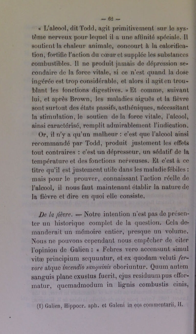 — 6*2 - U L’alcool, ditTodd, ag*it primitivement sur le sys* lème nerveux pour lequel il a une aflinité spéciale. Il soutient la chaleur animale, concourt à la calorifica- tion, fortifie l'action du cœur et supplée les substances combustibles. Il ne produit jamais de dépression se- condaire de la force vitale, si ce n’est quand la dose ing’érée est trop considérable, et alors il ag'iten trou- blant les fonctions dig’estives. » Et comme, suivant lui, et après Brown, les maladies aig’ués et la fièvre sont surtout des états passifs, asthéniques, nécessitant la stimulation, le soutien de la force vitale, l’alcool, ainsi caractérisé, remplit admirablement l’indication. Or, il n’y a qu’un malheur : c’est que l’alcool ainsi recommandé par Todd, produit justement les effets tout contraires : c’est un dépresseur, un sédatif de la température et des fonctions nerveuses. Et c’est à ce titre qu’il est justement utile dans les maladiefébiles : mais pour le prouver, connaissant l’action réelle de l’alcool, il nous faut maintenant établir la nature de la fièvre et dire en quoi elle consiste. Dû la jièvre. — Notre intention n’est pas de présen- ter un historique complet de la question. Cela de- manderait un mémoire entier, presque un volume, Nous ne pouvons cependant nous empêcher de citer l’opinion de Galien : « Febres vero accensunt simul vitæ principium sequuntur, et ex quodam veluti fer- vore atque incendio sanguinis oboriuntur. Quum autem sang’uis plane exustus fuerit, ejus residuumpus effor- matur, quemadmodum in lig-nis combustis cinis,