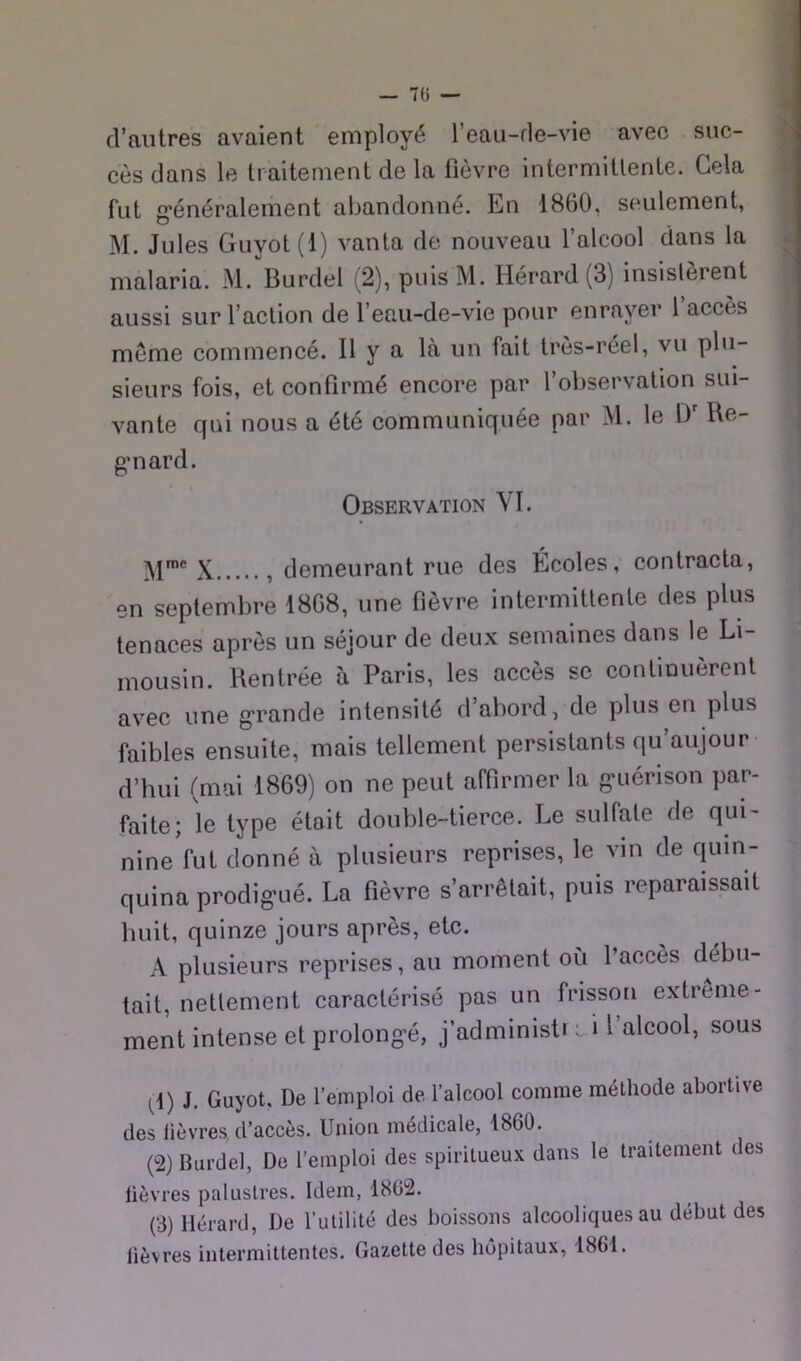 d’autres avaient employé l’eau-de-vie avec suc- cès dans le traitement de la fièvre intermittente. Gela fut g*énéralement abandonné. Lu 1860, seulement, M. Jules Guyot (I) vanta de nouveau l’alcool dans la malaria. M. Burdel (2), puisM. Hérard (3) insistèrent aussi sur l’action de l’eau-de-vie pour enrayer l’accès même commencé. Il y a là un fait très-réel, vu plu- sieurs fois, et confirmé encore par l’observation sui- vante qui nous a été communiquée par M. le D' Re- g*nard. Observation VI. X , demeurant rue des Écoles, contracta, en septembre 1868, une fièvre intermittente des plus tenaces après un séjour de deux semaines dans le Li- mousin. Rentrée à Paris, les accès se continuèrent avec une g'rande intensité d’abord, de plus en plus faibles ensuite, mais tellement persistants qu aujour d’hui (mai 1869) on ne peut affirmer la gaiérison par- faite; le type étoit double-tierce. Le sulfate de qui- nine fut donné à plusieurs reprises, le vin de quin- quina prodig-ué. La fièvre s’arrêtait, puis reparaissait huit, quinze jours après, etc. A plusieurs reprises, au moment où l’accès débu- tait, nettement caractérisé pas un frisson extrême- ment intense et prolong’é, j’administi lÎ 1 alcool, sous ^1) J, Guyot, De l’emploi de l’alcool comme méthode abortive des lièvres d’accès. Union médicale, 1860. (2) Burdel, De l’emploi des spiritueux dans le traitement des lièvres palustres. Idem, 1862. (3) Hérard, De l’utilité des boissons alcooliques au début des lièvres intermittentes. Gazette des hôpitaux, 1861.