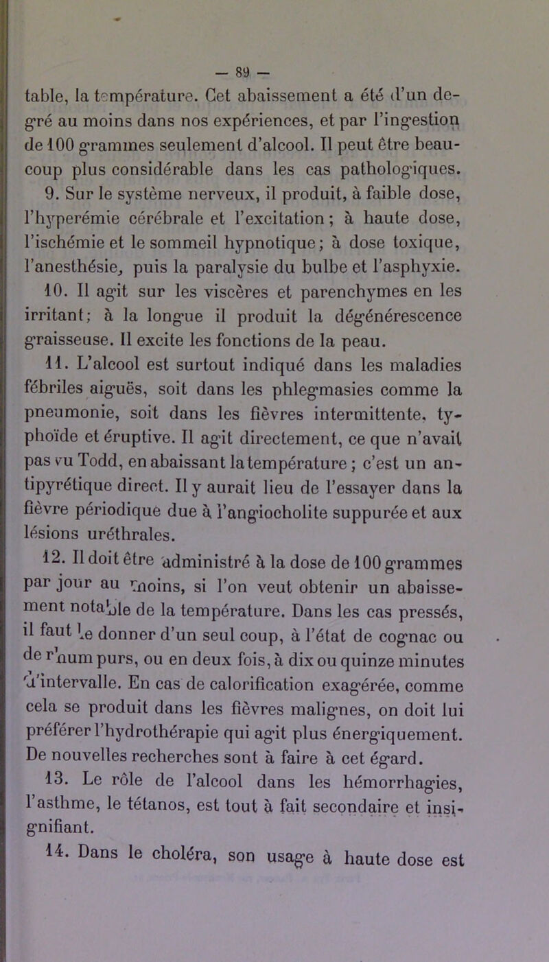 table, la température. Cet abaissement a été d’un de- g*ré au moins dans nos expériences, et par l’ing’estion de 100 g’ramines seulement d’alcool. Il peut être beau- coup plus considérable dans les cas patholog'iques. 9. Sur le système nerveux, il produit, à faible dose, l’h^’-perémie cérébrale et l’excitation ; à haute dose, l’ischémie et le sommeil hypnotique; à dose toxique, l’anesthésie, puis la paralysie du bulbe et l’asphyxie. 10. Il ag^it sur les viscères et parenchymes en les irritant; à la long*ue il produit la dég’énérescence g*raisseuse. Il excite les fonctions de la peau. 11. L’alcool est surtout indiqué dans les maladies fébriles aig*uës, soit dans les phleg*masies comme la pneumonie, soit dans les fièvres intermittente, ty- phoïde et éruptive. Il agât directement, ce que n’avait pas vu Todd, en abaissant la température ; c’est un an- tipyrétique direct. Il y aurait lieu de l’essayer dans la fièvre périodique due à i’ang’iocholite suppurée et aux lésions uréthrales. 12. Il doit être 'administré à la dose de 100 g*rammes par jour au ’Tnoins, si l’on veut obtenir un abaisse- ment notable de la température. Dans les cas pressés, il faut donner d’un seul coup, à l’état de cog*nac ou de rnum purs, ou en deux fois, à dix ou quinze minutes 'U intervalle. En cas de calorification exag’érée, comme cela se produit dans les fièvres malig’nes, on doit lui préférer l’hydrothérapie qui ag'it plus énerg-iquement. De nouvelles recherches sont à faire à cet ég'ard. 13. Le rôle de l’alcool dans les hémorrhag’ies, l’asthme, le tétanos, est tout à fait secondaire et insi- g'nifiant. 14. Dans le choléra, son usag-e à haute dose est