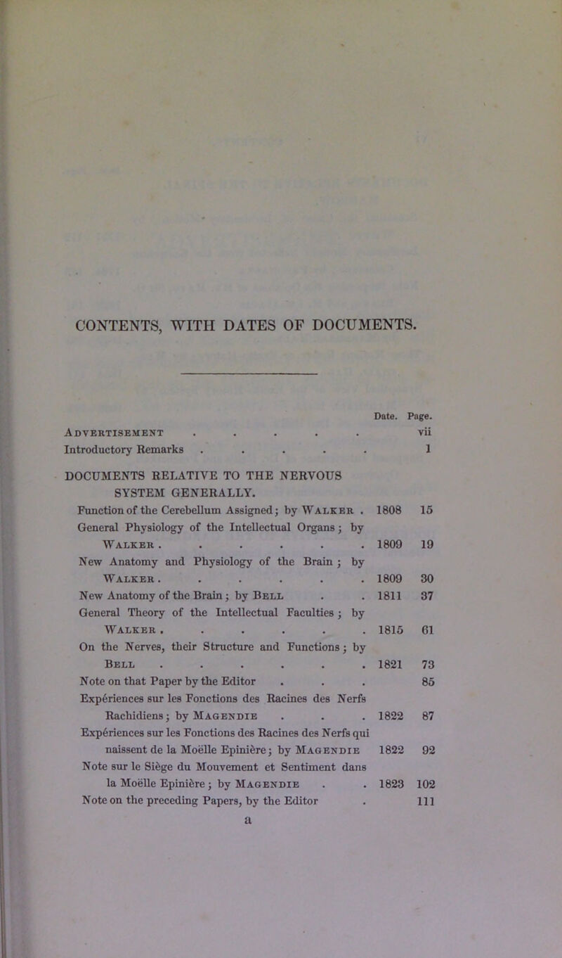 CONTENTS, WITH DATES OF DOCUMENTS. Date. Page. Advertisement ..... vii Introductory Remarks ..... 1 DOCUMENTS RELATIVE TO THE NERVOUS SYSTEM GENERALLY. Function of the Cerebellum Assigned; by Walker . 1808 15 General Physiology of the Intellectual Organs; by Walker ...... 1809 19 New Anatomy and Physiology of the Brain ; by Walker ...... 1809 30 New Anatomy of the Brain; by Bell 1811 37 General Theory of the Intellectual Faculties ; by Walker ...... 1815 61 On the Nerves, their Structure and Functions; by Bell ...... 1821 73 Note on that Paper by the Editor 85 Experiences sur les Fonctions des Racines des Nerfs Rachidiens; by Magendie 1822 87 Experiences sur les Fonctions des Racines des Nerfs qui naissent de la Moelle Epini6re; by Magendie 1822 92 Note sur le Sifege du Mouvement et Sentiment dans la Moelle Epinihre; by Magendie 1823 102 Note on the preceding Papers, by the Editor 111 a