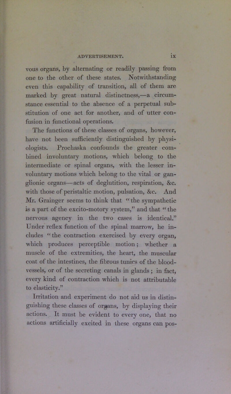 vous organs, by alternating or readily passing from one to the other of these states. Notwithstanding even this capability of transition, all of them are marked by great natural distinctness,—a circum- stance essential to the absence of a perpetual sub- stitution of one act for another, and of utter con- fusion in functional operations. The functions of these classes of organs, however, have not been sufficiently distinguished by physi- ologists. Prochaska confounds the greater com- bined involuntary motions, which belong to the intermediate or spinal organs, with the lesser in- voluntary motions which belong to the vital or gan- glionic organs—acts of deglutition, respiration, &c. with those of peristaltic motion, pulsation, &c. And Mr. Grainger seems to think that “ the sympathetic is a part of the excito-motory system,” and that “ the nervous agency in the two cases is identical.” Under reflex function of the spinal marrow, he in- cludes “the contraction exercised by every organ, which produces perceptible motion; whether a muscle of the extremities, the heart, the muscular coat of the intestines, the fibrous tunics of the blood- vessels, or of the secreting canals in glands; in fact, every kind of contraction which is not attributable to elasticity.” Irritation and experiment do not aid us in distin- guishing these classes of organs, by displaying their actions. It must be evident to every one, that no actions artificially excited in these organs can pos-