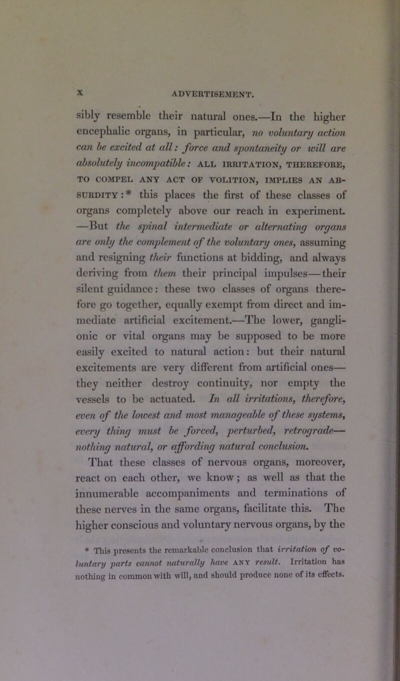 sibly resemble their natural ones.—In the higher encephalic organs, in particular, no voluntary action can be excited at all: force and spontaneity or will are absolutely incompatible: all irritation, therefore, TO COMPEL ANY ACT OF VOLITION, IMPLIES AN AB- SURDITY : * this places the first of these classes of organs completely above our reach in experiment —But the spinal intermediate or alternating organs are only the complement of the voluntary ones, assuming and resigning their functions at bidding, and always deriving from them their principal impulses—their silent guidance: these two classes of organs there- fore go together, equally exempt from direct and im- mediate artificial excitement.—The lower, gangli- onic or vital organs may be supposed to be more easily excited to natural action: but their natural excitements are very different from artificial ones— they neither destroy continuity, nor empty the vessels to be actuated. In all irritations, therefore, even of the loivest and most manageable of these systems, every thing must be forced, perturbed, retrograde— nothing natural, or affording natural conclusion. That these classes of nervous organs, moreover, react on each other, we know; as well as that the innumerable accompaniments and terminations of these nerves in the same organs, facilitate this. The higher conscious and voluntary nervous organs, by the * This presents the remarkable conclusion that irritation of vo- luntary parts cannot naturally have any result. Irritation has nothing in common with will, and should produce none of its effects.