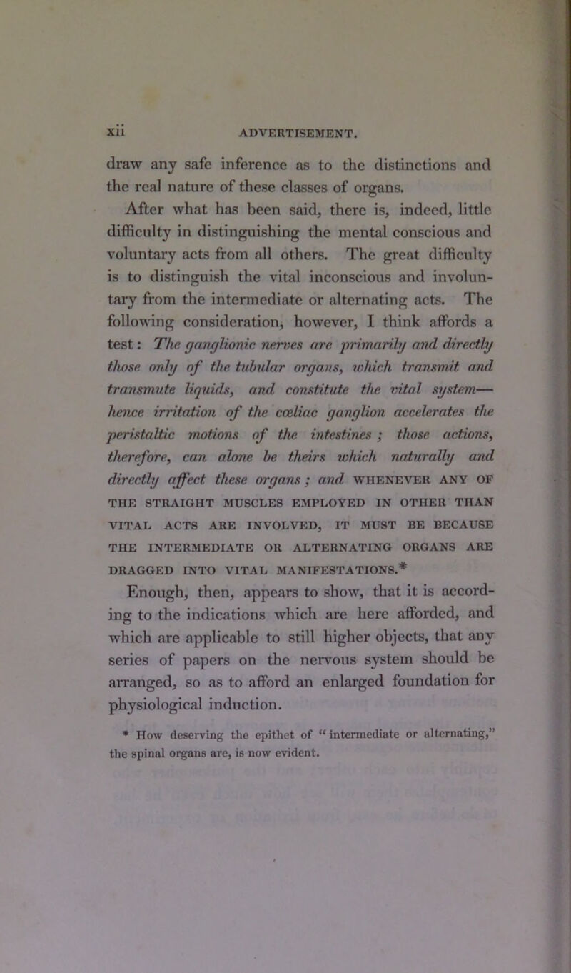 draw any safe inference as to the distinctions and the real nature of these classes of organs. After what has been said, there is, indeed, little difficulty in distinguishing the mental conscious and voluntary acts from all others. The great difficulty is to distinguish the vital inconscious and involun- tary from the intermediate or alternating acts. The following consideration, however, I think affords a test: The ganglionic nerves are primarily and directly those only of the tubular organs, which transmit and transmute liquids, and constitute the vital system— hence irritation of the coeliac ganglion accelerates the peristaltic motions of the intestines ; those actions, therefore, can alone be theirs which naturally and directly affect these organs ; and whenever any of THE STRAIGHT MUSCLES EMPLOYED IN OTHER THAN VITAL ACTS ARE INVOLVED, IT MUST BE BECAUSE THE INTERMEDIATE OR ALTERNATING ORGANS ARE DRAGGED INTO VITAL MANIFESTATIONS.* Enough, then, appears to show, that it is accord- ing to the indications which arc here afforded, and which are applicable to still higher objects, that any series of papers on the nervous system should be arranged, so as to afford an enlarged foundation for physiological induction. * How deserving the epithet of “ intermediate or alternating,” the spinal organs are, is now evident.