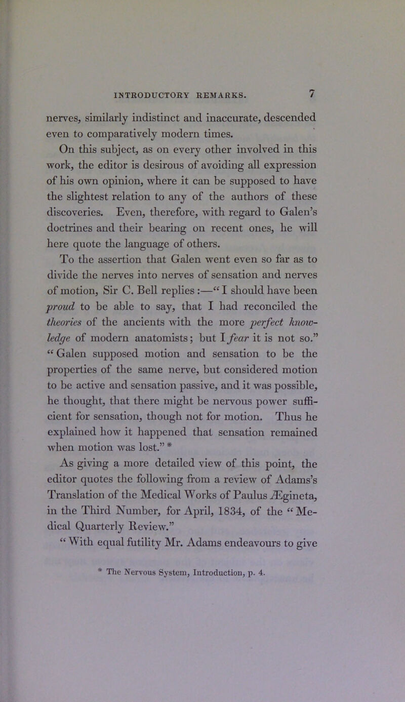 nerves, similarly indistinct and inaccurate, descended even to comparatively modern times. On this subject, as on every other involved in this work, the editor is desirous of avoiding all expression of his own opinion, where it can be supposed to have the slightest relation to any of the authors of these discoveries. Even, therefore, with regard to Galen’s doctrines and their bearing on recent ones, he will here quote the language of others. To the assertion that Galen went even so far as to divide the nerves into nerves of sensation and nerves of motion, Sir C. Bell replies :—“ I should have been proud to be able to say, that I had reconciled the theories of the ancients with the more perfect know- ledge of modern anatomists; but I fear it is not so.” “ Galen supposed motion and sensation to be the properties of the same nerve, but considered motion to be active and sensation passive, and it was possible, he thought, that there might be nervous power suffi- cient for sensation, though not for motion. Thus he explained how it happened that sensation remained when motion was lost.” * As giving a more detailed view of this point, the editor quotes the following from a review of Adams’s Translation of the Medical Works of Paulus iEgineta, in the Third Number, for April, 1834, of the “Me- dical Quarterly Review.” “ W ith equal futility Mr. Adams endeavours to give * Tlie Nervous System, Introductiou, p. 4.