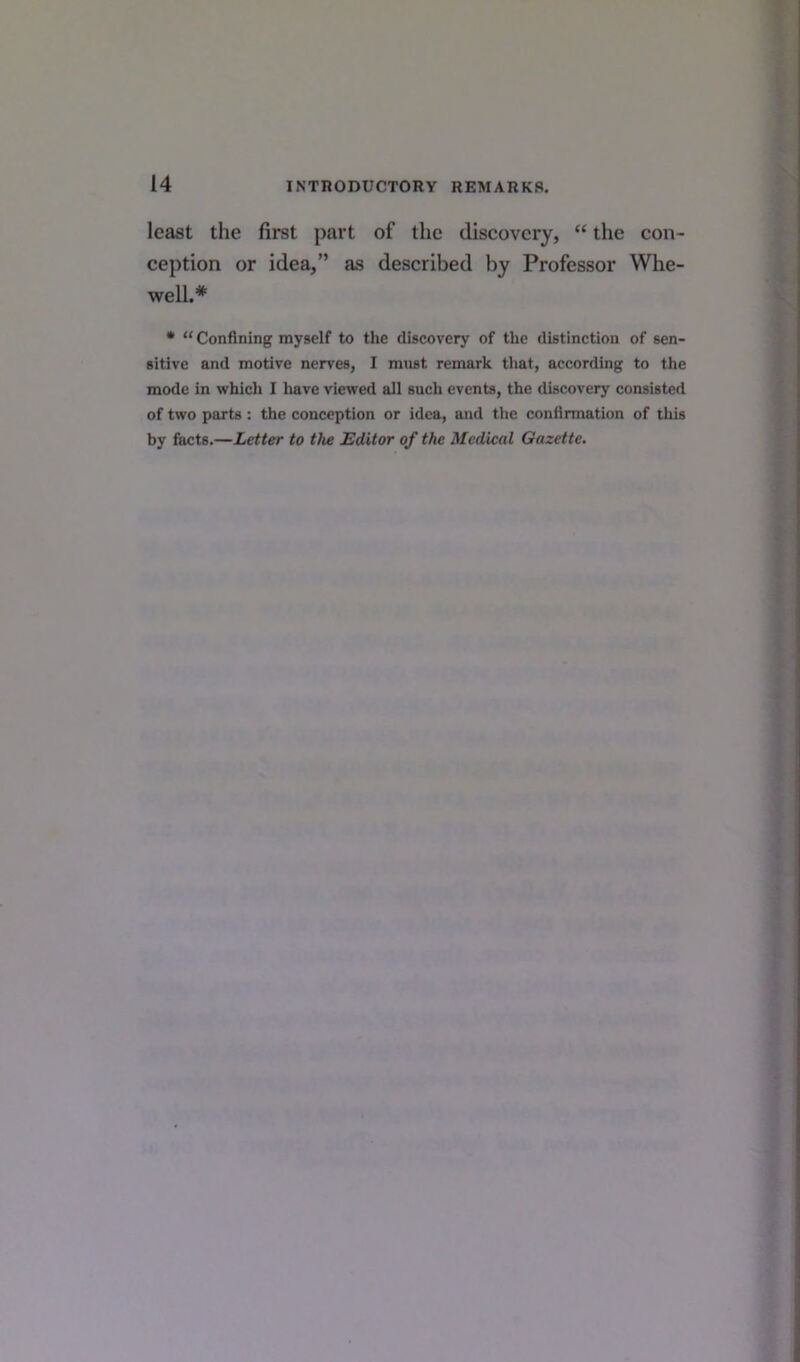 least the first part of the discovery, “ the con- ception or idea,” as described by Professor Whe- well.# * “Confining myself to the discovery of the distinction of sen- sitive and motive nerves, I must remark that, according to the mode in which I have viewed all such events, the discovery consisted of two parts: the conception or idea, and the confirmation of this by facts.—Letter to the Editor of the Medical Gazette.