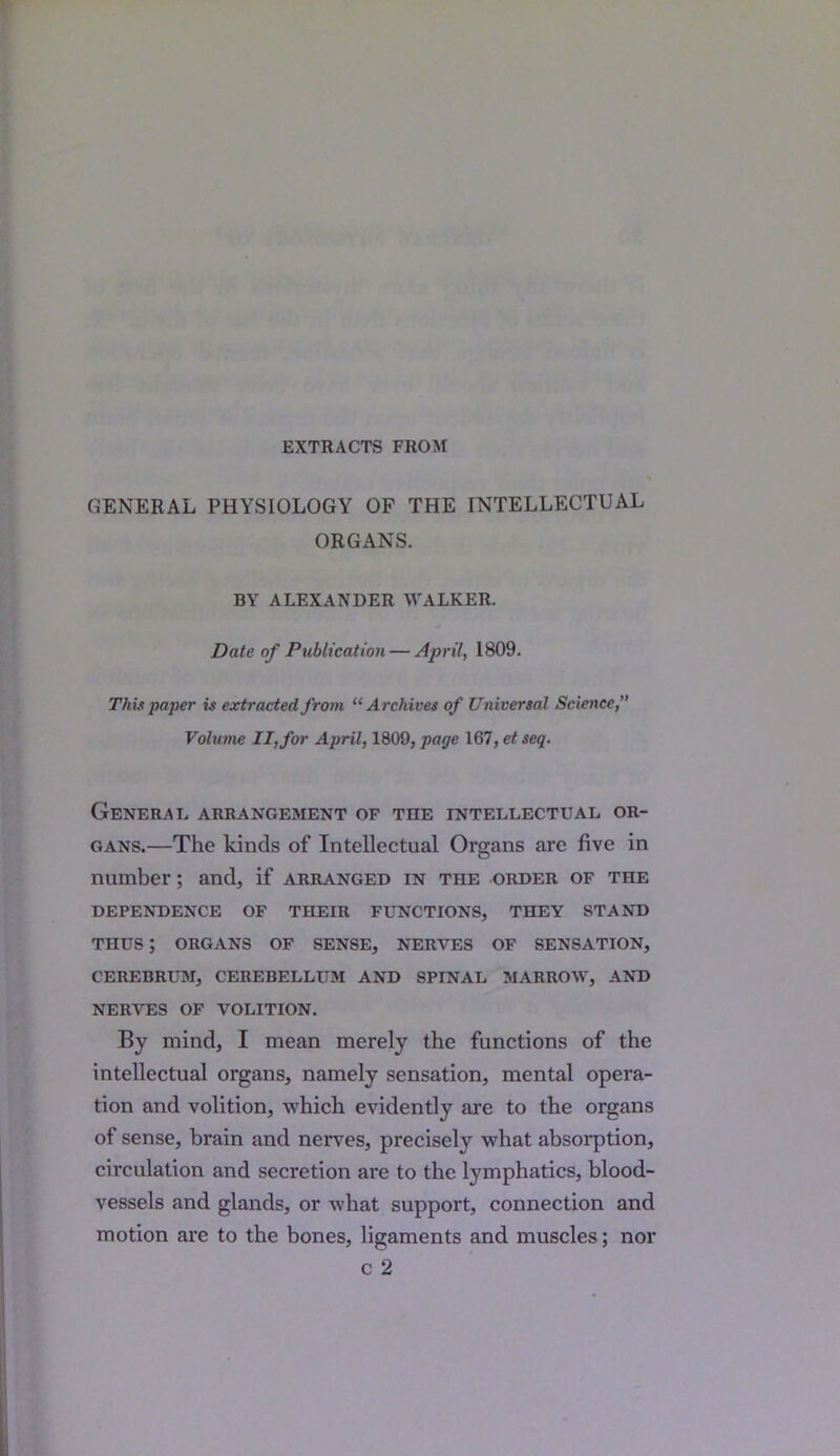 EXTRACTS FROM GENERAL PHYSIOLOGY OF THE INTELLECTUAL ORGANS. BY ALEXANDER WALKER. Date of Publication — April, 1809. This paper is extracted from “Archives of Universal Science,” Volume II, for April, 1809, page 167, et seq. General arrangement of the intellectual or- gans.—The kinds of Intellectual Organs are five in number; and, if arranged in the order of the DEPENDENCE OF THEIR FUNCTIONS, THEY STAND THUS ; ORGANS OF SENSE, NERVES OF SENSATION, CEREBRUM, CEREBELLUM AND SPINAL MARROW, AND NERVES OF VOLITION. By mind, I mean merely the functions of the intellectual organs, namely sensation, mental opera- tion and volition, which evidently are to the organs of sense, brain and nerves, precisely what absorption, circulation and secretion are to the lymphatics, blood- vessels and glands, or what support, connection and motion are to the bones, ligaments and muscles; nor c 2