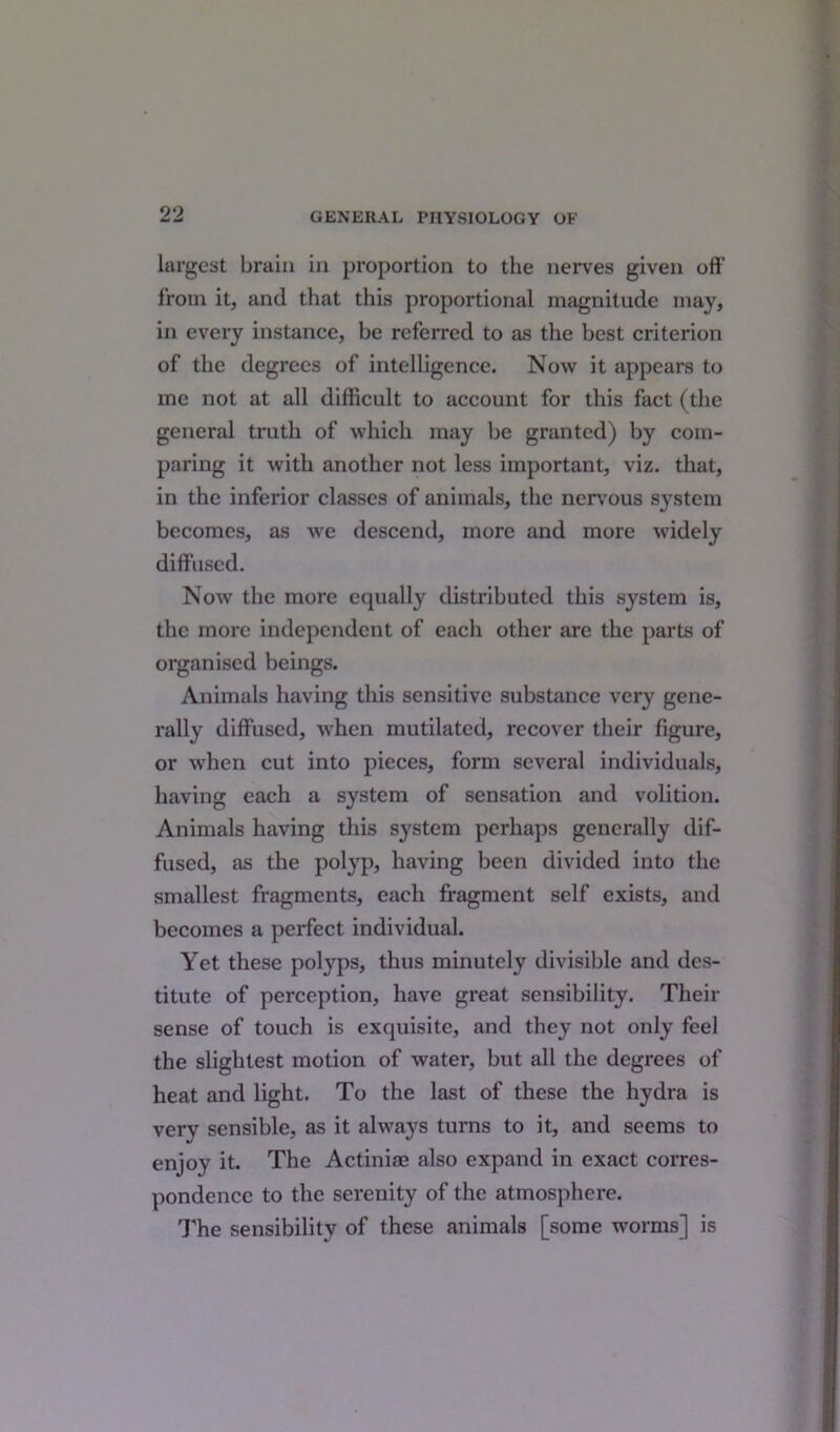 largest brain in proportion to the nerves given off from it, and that this proportional magnitude may, in every instance, be referred to as the best criterion of the degrees of intelligence. Now it appears to me not at all difficult to account for this fact (the general truth of which may be granted) by com- paring it with another not less important, viz. that, in the inferior classes of animals, the nervous system becomes, as we descend, more and more widely diffused. Now the more equally distributed this system is, the more independent of each other are the parts of organised beings. Animals having this sensitive substance very gene- rally diffused, when mutilated, recover their figure, or when cut into pieces, form several individuals, having each a system of sensation and volition. Animals having this system perhaps generally dif- fused, as the polyp, having been divided into the smallest fragments, each fragment self exists, and becomes a perfect individual. Yet these polyps, thus minutely divisible and des- titute of perception, have great sensibility. Their sense of touch is exquisite, and they not only feel the slightest motion of water, but all the degrees of heat and light. To the last of these the hydra is very sensible, as it always turns to it, and seems to enjoy it. The Actiniae also expand in exact corres- pondence to the serenity of the atmosphere. The sensibility of these animals [some worms] is