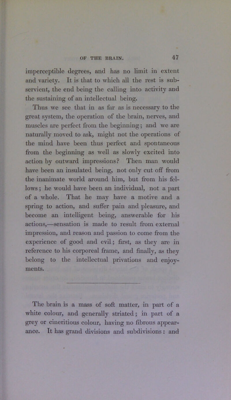 imperceptible degrees, and lias no limit in extent and variety. It is that to which all the rest is sub- servient, the end being the calling into activity and the sustaining of an intellectual being. Thus we see that in as far as is necessary to the great system, the operation of the brain, nerves, and muscles are perfect from the beginning; and we are naturally moved to ask, might not the operations of the mind have been thus perfect and spontaneous from the beginning as well as slowly excited into action by outward impressions? Then man would have been an insulated being, not only cut off from the inanimate world around him, hut from his fel- lows ; he would have been an individual, not a part of a whole. That he may have a motive and a spring to action, and suffer pain and pleasure, and become an intelligent being, answerable for his actions,—sensation is made to result from external impression, and reason and passion to come from the experience of good and evil; first, as they are in reference to his corporeal frame, and finally, as they belong to the intellectual privations and enjoy- ments. The brain is a mass of soft matter, in part of a white colour, and generally striated; in part of a grey or cincritious colour, having no fibrous appear- ance. It has grand divisions and subdivisions : and