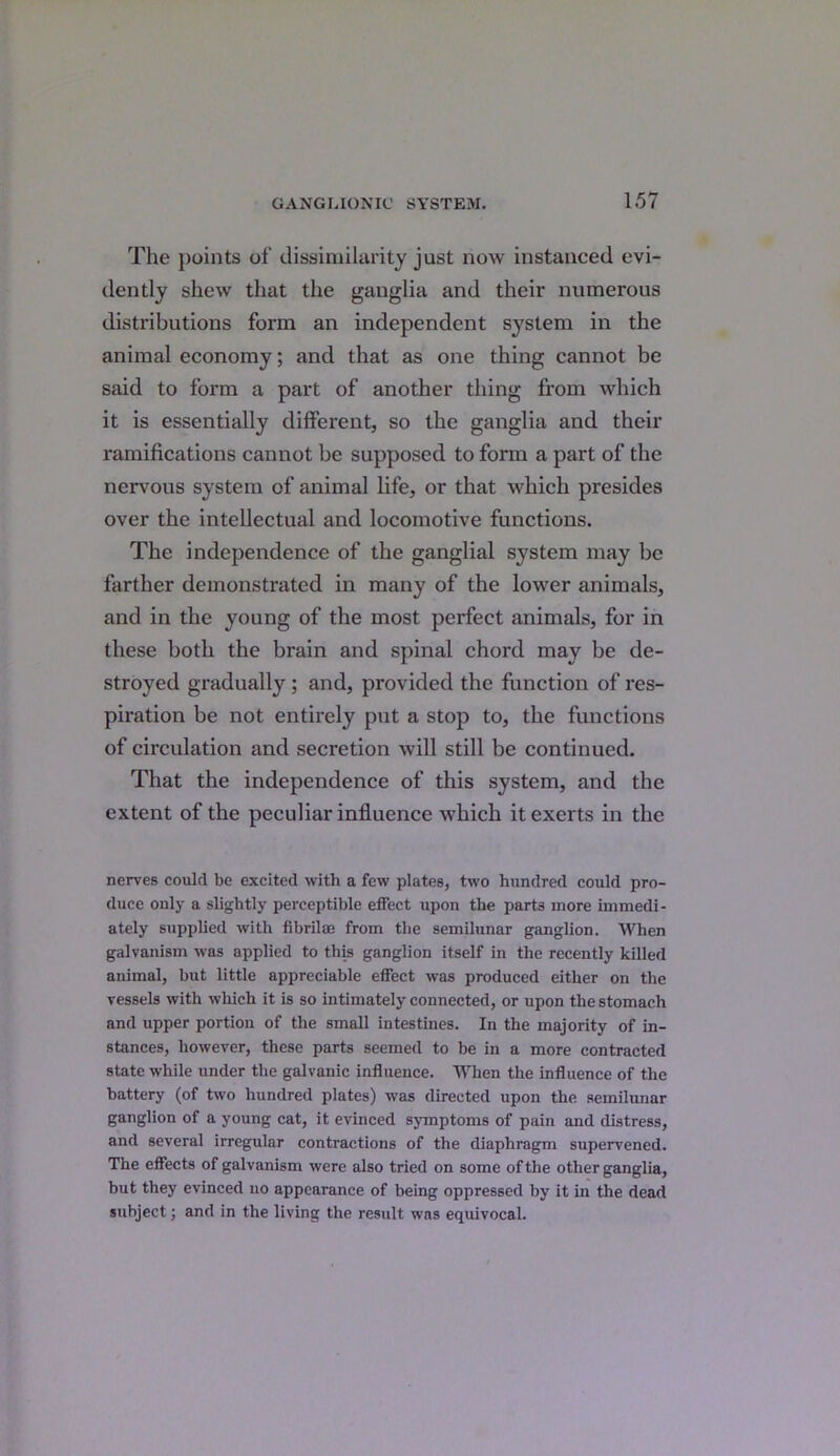 The points of dissimilarity just now instanced evi- dently shew that the ganglia and their numerous distributions form an independent system in the animal economy; and that as one thing cannot be said to form a part of another thing from which it is essentially different, so the ganglia and their ramifications cannot be supposed to form a part of the nervous system of animal life, or that which presides over the intellectual and locomotive functions. The independence of the ganglial system may be farther demonstrated in many of the lower animals, and in the young of the most perfect animals, for in these both the brain and spinal chord may be de- stroyed gradually ; and, provided the function of res- piration be not entirely put a stop to, the functions of circulation and secretion will still be continued. That the independence of this system, and the extent of the peculiar influence which it exerts in the nerves could be excited with a few plates, two hundred could pro- duce only a slightly perceptible effect upon the part3 more immedi- ately supplied with fibril® from the semilunar ganglion. When galvanism was applied to this ganglion itself in the recently killed animal, but little appreciable effect was produced either on the vessels with which it is so intimately connected, or upon the stomach and upper portion of the small intestines. In the majority of in- stances, however, these parts seemed to be in a more contracted state while under the galvanic influence. When the influence of the battery (of two hundred plates) was directed upon the semilunar ganglion of a young cat, it evinced symptoms of pain and distress, and several irregular contractions of the diaphragm supervened. The effects of galvanism were also tried on some of the other ganglia, but they evinced no appearance of being oppressed by it in the dead subject; and in the living the result was equivocal.