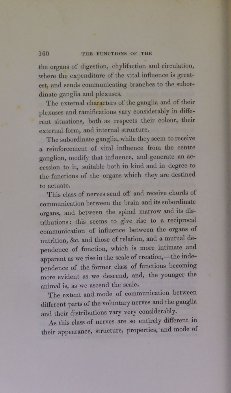 the organs of digestion, chylifaction and circulation, where the expenditure of the vital influence is great- est, and sends communicating branches to the subor- dinate ganglia and plexuses. The external characters of the ganglia and of their plexuses and ramifications vary considerably in diffe- rent situations, both as respects their colour, their external form, and internal structure. The subordinate ganglia, while they seem to receive a reinforcement of vital influence from the centre ganglion, modify that influence, and generate an ac- cession to it, suitable both in kind and in degree to the functions of the organs which they are destined to actuate. This class of nerves send off and receive chords of communication between the brain and its subordinate organs, and between the spinal marrow and its dis- tributions: this seems to give rise to a reciprocal communication of influence between the organs of nutrition, &c. and those of relation, and a mutual de- pendence of function, which is more intimate and apparent as we rise in the scale of creation, the inde- pendence of the former class ot functions becoming more evident as we descend, and, the younger the animal is, as wc ascend the scale. The extent and mode of communication between different parts of the voluntary nerves and the ganglia and their distributions vary very considerably. As this class of nerves are so entirely different in their appearance, structure, properties, and mode of