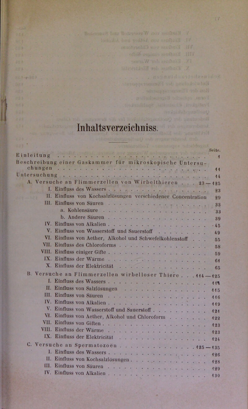 Inlialtsverzeicliniss. Seite. Einleitung >1 Beschreibung einer Gaskammer für mikroskopische Untersu- chungen Untersuchung ;|4 A. Versuche an Flimmcrzellen von W irbelthieren . . . 23 125 I. Einfluss des Wassers 23 II. Einfluss von Kochsalzlösungen verschiedener Concentration 29 III. Einflu.ss von Säuren 33 a. Kohlensäure 33 b. Andere Säuren 39 IV. Einfluss von Alkalien V. Einfluss von Wasserstoff und Sauerstoff 49 VI. Einfluss von Aether, Alkohol und Schwefelkohlenstoff ... 65 VII. Einfluss des Chloroforms 58 VIII. Einfluss einiger Gifte 59 IX. Einfluss der Wärme 64 X. Einfluss der Elektricität 65 B. Versuche an Fliinmerzellen wirbelloser Thiere . . . 114 125 I. Einfluss des Wassers II. Einfluss von Salzlösungen III. Einfluss von Säuren IV. Einfluss von Alkalien ' . . . 119 V. Einfluss von Wasserstoff und Sauerstoff 4 2i VI. Einfluss von Aether, Alkohol und Chloroform 4 22 VII. Einfluss von Giften VIII. Einfluss der Wärme IX. Einfluss der Elektricität C. Versuche an Spermatozoen 435 I. Einfluss des Wassers 4 26 ^ II. Einfluss von Kochsalzlösungen 4 2g j - III- Einfluss von Säuren ^ IV. Einfluss von Alkalien I '