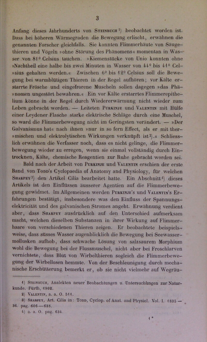 Anfang dieses Jahrhunderts von Steinbuch i) beobachtet worden ist. Dass bei höheren Wärmegraden die Bewegung erlischt, erwähnen die genannten Forscher gleichfalls. Sie konnten Flimmerhäute von Säuge- thieren und Vögeln »ohne Störung des Phänomens« momentan in Was- ser von 81 0 Celsius tauchen. »Kiemenstücke von Unio konnten ohne »Nachtheil eine halbe bis zwei Minuten in Wasser von 44® bis 41« Cel- »sius gehalten werden.« Zwischen 6® bis IS** Celsius soll die Bewe- gung bei warmblütigen Thieren in der Regel aufhören; vor Kälte er- starrte Frösche und eingefrorene Muscheln sollen dagegen »das Phä- »nomen ungestört bewahren.« Ein vor Kälte erstarrtes Flimmerepithe- lium könne in der Regel durch Wiedererwärmung nicht wieder zum Leben gebracht werden. — Leiteten Purkinje und Valentin mit Hülfe einer Leydener Flasche starke elektrische Schläge durch eine Muschel, so ward die Flimmerbewegung nicht im Geringsten verändert. — »Der Galvanismus hat« nach ihnen »nur in so fern Effect, als er mit ther- »mischen und elektrolytischen Wirkungen verknüpft ist^).« Schliess- lich erwähnen die Verfasser noch, dass es nicht gelinge, die Flimmer- bewegung wieder zu erregen, wenn sie einmal vollständig durch Ein- trocknen, Kälte, chemische Reagentien zur Ruhe gebracht worden sei. Bald nach der Arbeit von Purkinje und Valentin erschien der erste Band von Todd’s Cyclopaedia of Anatomy and Physiology, für welchen Siiarpey3) den Artikel Cilia bearbeitet hatte. Ein Abschnitt^) dieses Artikels ist den Einflüssen äusserer Agentien auf die Flimmerbewe- gung gewidmet. Im Allgemeinen werden Purkinje’s und Valentin’s Er- fahrungen bestätigt, insbesondere was den Einfluss der Spannungs- elektricität und des galvanischen Stromes angeht. Erwähnung verdient aber, dass Sharpey ausdrücklich auf den Unterschied aufmerksam macht, welchen dieselben Substanzen in ihrer Wirkung auf Flimmer- haare von verschiedenen Thieren zeigen. Er beobachtete beispiels- weise, dass süsses Wasser augenblicklich die Bewegung bei Seewasser- mollusken aufhob, dass schwache Lösung von salzsaurem Morphium wohl die Bewegung bei der Flussmuschel, nicht aber bei Froschlarven vernichtete, dass Blut von Wirbelthieren sogleich die Flimmerbewe- gung der Wirbellosen hemmte. Von der Beschleunigung durch mecha- nische Erschütterung bemerkt er, ob sie nicht vielmehr auf Wegräu- 1) Steinbüch, Analekten neuer Beobachtungen u. Untersuchüngen zur Natur- kunde. Fürth, 1802. 2) Valentin, a. a. 0. 511. 8) Sharpey, Art. Cilia in; Todd, Cyclop. of Anat. and Physiol. Vol. I. 1835 — , 36. pag. 606 — 638. 4) a. a. 0. pag. 634. * 4