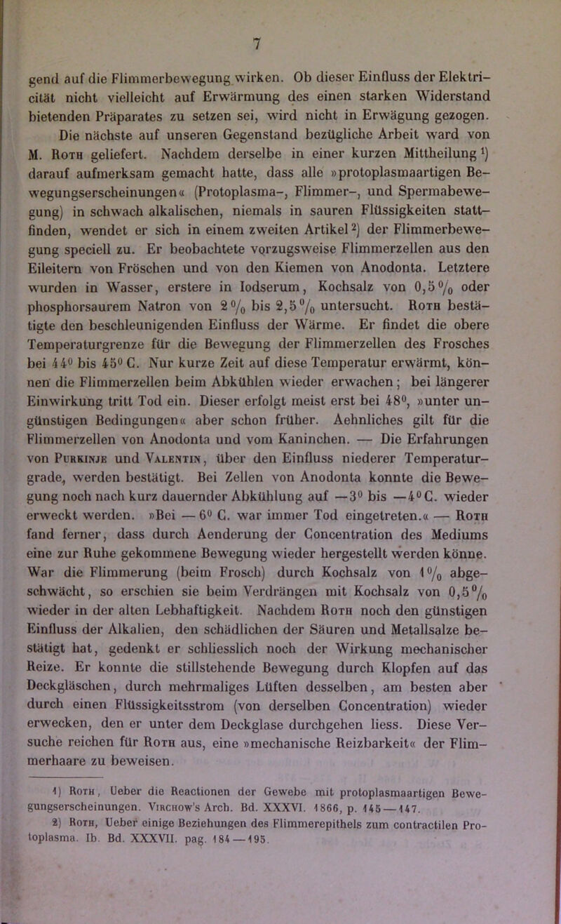 gend auf die Flimtnerbevvegung wirken. Ob dieser EinQuss der Elektri- cität nicht vielleicht auf Erwärmung des einen starken Widerstand bietenden Präparates zu setzen sei, wird nicht in Erwägung gezogen. ^ Die nächste auf unseren Gegenstand bezügliche Arbeit w'ard von M. Roth geliefert. Nachdem derselbe in einer kurzen Mittheilung i) darauf aufmerksam gemacht hatte, dass alle »protoplasmaartigen Be- wegungserscheinungen« (Protoplasma-, Flimmer-, und Spermabewe- gung) in schwach alkalischen, niemals in sauren Flüssigkeiten statt- finden, wendet er sich in einem zweiten Artikel 2) der Flimmerbewe- gung speciell zu. Er beobachtete vprzugsw'eise Flimmerzellen aus den Eileitern von Fröschen und von den Kiemen von Anodonta. Letztere wurden in Wasser, erstere in lodserum, Kochsalz von 0,5% oder phosphorsaurem Natron von 2% bis 2,5% untersucht. Roth bestä- tigte den beschleunigenden Einfluss der Wärme. Er findet die obere Temperaturgrenze für die Bewegung der Flimmerzellen des Frosches bei 440 bis 45^ C. Nur kurze Zeit auf diese Temperatur erwärmt, kön- nen die Flimraerzellen beim Abkühlen wieder erwachen; bei längerer Einwirkung tritt Tod ein. Dieser erfolgt meist erst bei 48“, »unter un- günstigen Bedingungen« aber schon früher. Aehnliches gilt für die Flimmerzellen von Anodonta und vom Kaninchen. — Die Erfahrungen von Purkinje und Valentin, über den Einfluss niederer Temperatur- grade, werden bestätigt. Bei Zellen von Anodonta konnte die Bewe- gung noch nach kurz dauernder Abkühlung auf —3® bis —4®C. wieder erweckt werden. »Bei — 6® C. war immer Tod eingetreten.« — Roth fand ferner, dass durch Aenderung der Concentration des Mediums eine zur Ruhe gekommene Bewegung wieder hergestellt \verden könne. War die Fliminerung (beim Frosch) durch Kochsalz von i% abge- schwächt, so erschien sie beim Verdrängen mit Kochsalz von 0,5% wieder in der alten Lebhaftigkeit. Nachdem Roth noch den günstigen Einfluss der Alkalien, den schädlichen der Säuren und Metallsalze be- stätigt hat, gedenkt er schliesslich noch der Wirkung mechanischer Reize. Er konnte die stillstehende Bewegung durch Klopfen auf das Deckgläschen, durch mehrmaliges Lüften desselben, am besten aber durch einen Flüssigkeitsstrom (von derselben Concentration) wieder erwecken, den er unter dem Deckglase durchgehen Hess. Diese Ver- suche reichen für Roth aus, eine »mechanische Reizbarkeit« der Flim- merhaare zu beweisen. 1) Roth, üeber die Reactionen der Gewebe mit protoplasmaartigen ßewe- gungserscheinungen. Virchow’s Arch. Bd. XXXVI. 1866, p. 145 —147. 2) Roth, Heber einige Beziehungen des Flimmerepithels zum contractilen Pro- toplasma. Ib. Bd. XXXVII. pag. 184 — 195.