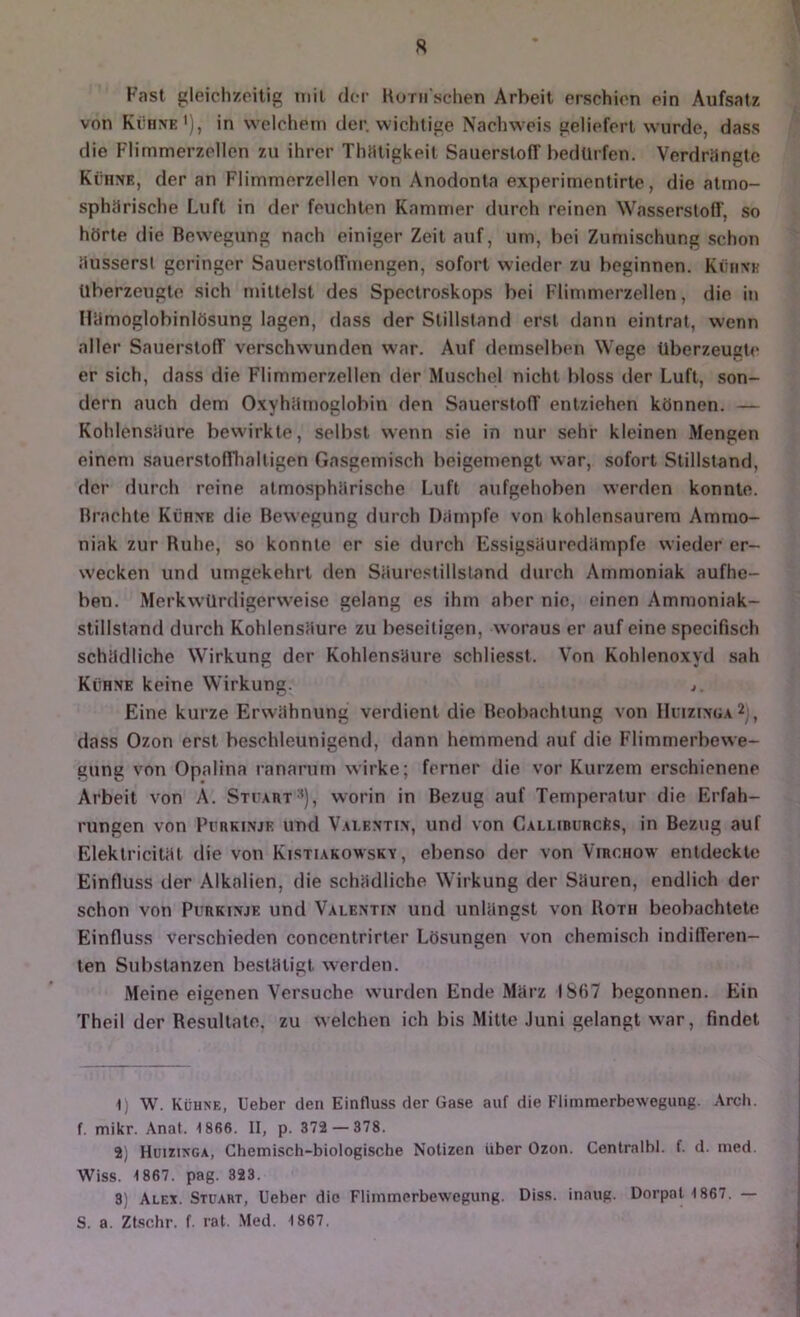 R Fast gleichzeitig niil der Korn schen Arbeit erschien ein Aufsatz von Kühne'), in welchem der. wichtige Nachweis geliefert wurde, dass die Flimmerzellen zu ihrer Thmigkeit Sauerstoff bedürfen. Verdrängte Kühne, der an Flimmerzellen von Anodonta experimentirte, die atmo- sphärische Luft in der feuchten Kammer durch reinen Wasserstoff, so hörte die Bewegung nach einiger Zeit auf, um, bei Zumischung schon öusserst geringer Sauerstoffmengen, sofort wieder zu beginnen. Kühne überzeugte sich mittelst des Spectroskops bei Flimmerzellen, die in lUimoglobinlösung lagen, dass der Stillstand erst dann eintrat, wenn alter Sauerstoff verschwunden war. Auf demselben Wege überzeugt«* er sich, dass die Flimmerzellen der Mu.schel nicht bloss der Luft, son- dern auch dem Oxyhiimoglobin den Sauerstoff entziehen können. — Kohlenstiure bewirkte, selbst wenn sie in nur sehr kleinen Mengen einem .sauerstofflialligen Gasgemisch beigemengt war, sofort Stillstand, der durch reine atmosphärische Luft aufgehoben werden konnte. Brachte Kühne die Bewegung durch Dämpfe von kohlensaurem Ammo- niak zur Ruhe, so konnte er sie durch Essigsäuredämpfe wieder er- wecken und umgekehrt den Säurestillsland durch Ammoniak aufhe- ben. Merkwürfligerweise gelang es ihm aber nie, einen Ammoniak- stillstand durch Kohlensäure zu beseitigen, woraus er auf eine specifisch schädliche Wirkung der Kohlensäure schliesst. Von Kohlenoxyd sah Kühne keine Wirkung. j Eine kurze Erwähnung verdient die Beobachtung von IIuizfNOA^y, dass Ozon erst beschleunigend, dann hemmend auf die Flimmerbewe- gung von Opalina ranarum wirke; ferner die vor Kurzem erschienene Arbeit von A. Stcaut'’), worin in Bezug auf Temperatur die Erfah- rungen von Purkinje und Vai.entin, und von CALLiBURCks, in Bezug auf Elektricität die von Kistiakowsky , ebenso der von Virchow entdeckte Einfluss der Alkalien, die schädliche Wirkung der Säuren, endlich der schon von Purkinje und Valentin und unlängst von Roth beobachtete Einfluss verschieden concentrirter Lösungen von chemisch indifferen- ten Substanzen bestätigt werden. Meine eigenen Versuche wurden Ende März 1867 begonnen. Ein Theil der Resultate, zu welchen ich bis .Mitte Juni gelangt war, findet 1) W. Kühne, lieber den Einfluss der Gase auf die Flimmerbewegung. Arch. f. mikr. Anal. 1866. II, p. 372 — 378. 2) Hüizinga, Chemisch-biologische Notizen über Ozon. Centralbl. f. d. med. Wiss. 1867. pag. 323. 3) Alex. Stuart, lieber die Flimmerbewegung. Diss. inaug. Dorpat 1867. — S. a. Ztschr. f. rat. .Med. 1867.