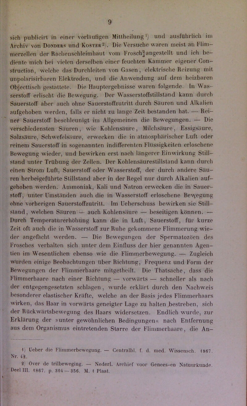 sich publicirl in einer vorliluHgen Mittheilung '} und ausführlich iin Archiv von Donders und Koster^). Die Versuche waren meist an Flini- nierzellen der Raclienschleimhaul vom Frosch^angeslellt und ich be- diente mich bei vielen derselben einer feuchten Kammer eigener Con- struction, welche das Durchleiten von Gasen, elektrische Reizung mit unpolarisirbaren Fülektroden, und die Anwendung auf dem heizbaren Objeettisoh gestattete. Die Hauptergebnisse waren folgende. In Was- serstoff erlischt die Rewegung. Der Wasserstoffstillstand kann durch Sauerstoff aber auch ohne Sauerstoffzutrilt durch Süuren und Alkalien aufgehoben werden, falls er nicht zu lange Zeit bestanden hat. — Rei- ner Sauerstoff beschleunigt im Allgemeinen die Bewegungen. — Die verschiedensten Siiuren, wie Kohlensäure, Milchsäure, Essigsäure, Salzsäure, Schwefelsäure, erwecken die in atmosphärischer Luft oder reinem Sauerstoff in sogenannten indifferenten Flüssigkeiten erloschene Bewegung wieder, und bewirken erst nach längerer Einwirkung Still- stand unter Trübung der Zellen. Der Kohlensäurestillsland kann durch einen Strom Luft, Sauerstoff oder Wasserstoff, der durch andere Säu- ren herbeigeführle Stillstand aber in der Regel nur durch Alkalien auf- gehoben werden. Ammoniak, Kali und Natron erwecken die in Sauer- stoff, unter Umständen auch die in Wasserstoff erloschene Bew;egung ohne vorherigen Sauerstoffzutrilt. Im üeberschuss bewirken sie Still- stand, welchen Säuren — auch Kohlensäure — beseitigen können. — Durch Temperaturerhöhung kann die in Luft, Sauerstoff, für kurze Zeit oft auch die in W^asserstoff zur Ruhe gekommene Flimmerung wie- der angefacht werden. — Die Bewegungen der Spermatozöen des Frosches verhalten sich unter dem Einfluss der hier genannten Agen- tien im W'esentlichen ebenso vAÜe die Flimmerbewegung. — Zugleich wurden einige Beobachtungen über Richtung, Frequenz und Form der Bewegungen der Flimmerhaare mitgetheilt. Die Thatsache, dass die Flimmerhaare nach einer Richtung — vorwärts — schneller als nach der entgegengesetzten schlagen , wurde erklärt durch den Nachweis besonderer elastischer Kräfte, welche an der Basis jedes Flimmerhaars wirken, das Haar in vorwärts geneigter Lage zu halten bestreben, sich der RUckwärlsbewegung des Haars widersetzen. Endlich wurde, zur Erklärung der »unter gewöhnlichen Bedingungen« nach Entfernung aus dem Organismus eintretenden Starre der Flimmerhaare, die An- 1) lieber die Fliinmerbewegung. — Centralbl. f. d. nied. Wissciisch. 1867. Nr. 42. 2) Over de trilbeweging. — Nederl. .\rohiof voor Genee.s-en Natuurkunde. Deel III. 1867. p. .^04 —356. M. 1 Plaat.